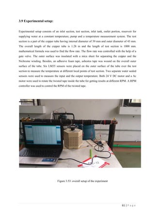 61 | P a g e
3.9 Experimental setup:
Experimental setup consists of an inlet section, test section, inlet tank, outlet portion, reservoir for
supplying water at a constant temperature, pump and a temperature measurement system. The test
section is a part of the copper tube having internal diameter of 39 mm and outer diameter of 43 mm.
The overall length of the copper tube is 1.28 m and the length of test section is 1000 mm.
mathematical formula was used to find the flow rate. The flow rate was controlled with the help of a
gate valve. The outer surface was insulated with a mica sheet for separating the copper and the
Nichrome winding. Besides, an adhesive foam tape, asbestos tape was wound on the overall outer
surface of the tube. Six LM35 sensors were placed on the outer surface of the tube over the test
section to measure the temperature at different local points of test section. Two separate water sealed
sensors were used to measure the input and the output temperature. Both 24 V DC motor and a Ac
motor were used to rotate the twisted tape inside the tube for getting results at different RPM. A RPM
controller was used to control the RPM of the twisted tape.
Figure 3.53: overall setup of the experiment
 