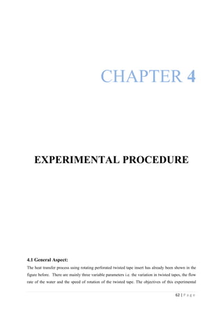62 | P a g e
CHAPTER 4
EXPERIMENTAL PROCEDURE
4.1 General Aspect:
The heat transfer process using rotating perforated twisted tape insert has already been shown in the
figure before. There are mainly three variable parameters i.e. the variation in twisted tapes, the flow
rate of the water and the speed of rotation of the twisted tape. The objectives of this experimental
 