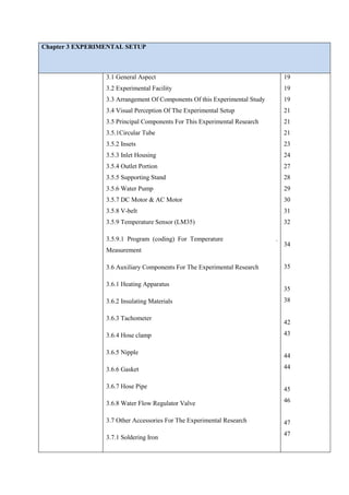Chapter 3 EXPERIMENTAL SETUP
3.1 General Aspect
3.2 Experimental Facility
3.3 Arrangement Of Components Of this Experimental Study
3.4 Visual Perception Of The Experimental Setup
3.5 Principal Components For This Experimental Research
3.5.1Circular Tube
3.5.2 Insets
3.5.3 Inlet Housing
3.5.4 Outlet Portion
3.5.5 Supporting Stand
3.5.6 Water Pump
3.5.7 DC Motor & AC Motor
3.5.8 V-belt
3.5.9 Temperature Sensor (LM35)
3.5.9.1 Program (coding) For Temperature .
Measurement
3.6 Auxiliary Components For The Experimental Research
3.6.1 Heating Apparatus
3.6.2 Insulating Materials
3.6.3 Tachometer
3.6.4 Hose clamp
3.6.5 Nipple
3.6.6 Gasket
3.6.7 Hose Pipe
3.6.8 Water Flow Regulator Valve
3.7 Other Accessories For The Experimental Research
3.7.1 Soldering Iron
19
19
19
21
21
21
23
24
27
28
29
30
31
32
34
35
35
38
42
43
44
44
45
46
47
47
 