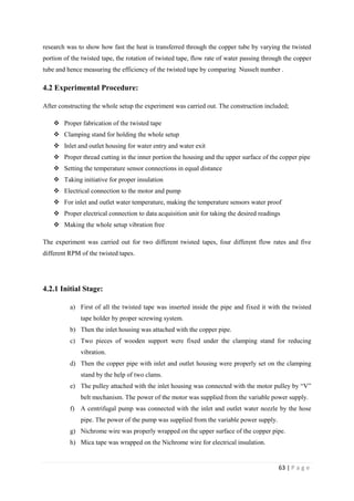 63 | P a g e
research was to show how fast the heat is transferred through the copper tube by varying the twisted
portion of the twisted tape, the rotation of twisted tape, flow rate of water passing through the copper
tube and hence measuring the efficiency of the twisted tape by comparing Nusselt number .
4.2 Experimental Procedure:
After constructing the whole setup the experiment was carried out. The construction included;
 Proper fabrication of the twisted tape
 Clamping stand for holding the whole setup
 Inlet and outlet housing for water entry and water exit
 Proper thread cutting in the inner portion the housing and the upper surface of the copper pipe
 Setting the temperature sensor connections in equal distance
 Taking initiative for proper insulation
 Electrical connection to the motor and pump
 For inlet and outlet water temperature, making the temperature sensors water proof
 Proper electrical connection to data acquisition unit for taking the desired readings
 Making the whole setup vibration free
The experiment was carried out for two different twisted tapes, four different flow rates and five
different RPM of the twisted tapes.
4.2.1 Initial Stage:
a) First of all the twisted tape was inserted inside the pipe and fixed it with the twisted
tape holder by proper screwing system.
b) Then the inlet housing was attached with the copper pipe.
c) Two pieces of wooden support were fixed under the clamping stand for reducing
vibration.
d) Then the copper pipe with inlet and outlet housing were properly set on the clamping
stand by the help of two clams.
e) The pulley attached with the inlet housing was connected with the motor pulley by ―V‖
belt mechanism. The power of the motor was supplied from the variable power supply.
f) A centrifugal pump was connected with the inlet and outlet water nozzle by the hose
pipe. The power of the pump was supplied from the variable power supply.
g) Nichrome wire was properly wrapped on the upper surface of the copper pipe.
h) Mica tape was wrapped on the Nichrome wire for electrical insulation.
 