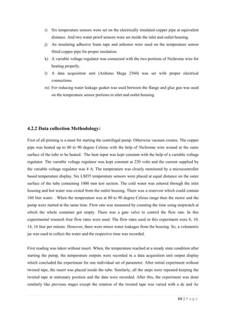 64 | P a g e
i) Six temperature sensors were set on the electrically insulated copper pipe at equivalent
distance. And two water proof sensors were set inside the inlet and outlet housing.
j) An insulating adhesive foam tape and asbestos were used on the temperature sensor
fitted copper pipe for proper insulation.
k) A variable voltage regulator was connected with the two portions of Nichrome wire for
heating properly.
l) A data acquisition unit (Arduino Mega 2560) was set with proper electrical
connections.
m) For reducing water leakage gasket was used between the flange and glue gun was used
on the temperature sensor portions in inlet and outlet housing.
4.2.2 Data collection Methodology:
First of all priming is a must for starting the centrifugal pump. Otherwise vacuum creates. The copper
pipe was heated up to 80 to 90 degree Celsius with the help of Nichrome wire wound at the outer
surface of the tube to be heated. The heat input was kept constant with the help of a variable voltage
regulator. The variable voltage regulator was kept constant at 220 volts and the current supplied by
the variable voltage regulator was 4 A. The temperature was closely monitored by a microcontroller
based temperature display. Six LM35 temperature sensors were placed at equal distance on the outer
surface of the tube containing 1000 mm test section. The cold water was entered through the inlet
housing and hot water was exited from the outlet housing. There was a reservoir which could contain
160 liter water. . When the temperature was at 80 to 90 degree Celsius range then the motor and the
pump were started at the same time. Flow rate was measured by counting the time using stopwatch at
which the whole container got empty. There was a gate valve to control the flow rate. In this
experimental research four flow rates were used. The flow rates used in this experiment were 8, 10,
14, 16 liter per minute. However, there were minor water leakages from the housing. So, a volumetric
jar was used to collect the water and the respective time was recorded.
First reading was taken without insert. When, the temperature reached at a steady state condition after
starting the pump, the temperature outputs were recorded in a data acquisition unit output display
which concluded the experiment for one individual set of parameter. After initial experiment without
twisted tape, the insert was placed inside the tube. Similarly, all the steps were repeated keeping the
twisted tape at stationary position and the data were recorded. After this, the experiment was done
similarly like previous stages except the rotation of the twisted tape was varied with a dc and Ac
 