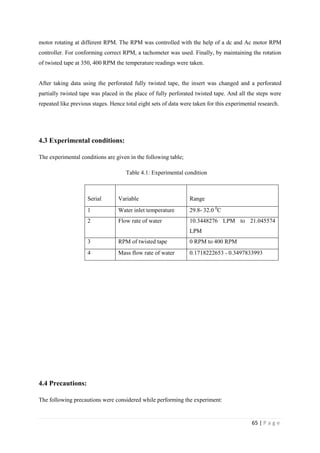 65 | P a g e
motor rotating at different RPM. The RPM was controlled with the help of a dc and Ac motor RPM
controller. For conforming correct RPM, a tachometer was used. Finally, by maintaining the rotation
of twisted tape at 350, 400 RPM the temperature readings were taken.
After taking data using the perforated fully twisted tape, the insert was changed and a perforated
partially twisted tape was placed in the place of fully perforated twisted tape. And all the steps were
repeated like previous stages. Hence total eight sets of data were taken for this experimental research.
4.3 Experimental conditions:
The experimental conditions are given in the following table;
Table 4.1: Experimental condition
Serial Variable Range
1 Water inlet temperature 29.8- 32.0 0
C
2 Flow rate of water 10.3448276 LPM to 21.045574
LPM
3 RPM of twisted tape 0 RPM to 400 RPM
4 Mass flow rate of water 0.1718222653 - 0.3497833993
4.4 Precautions:
The following precautions were considered while performing the experiment:
 