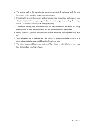 66 | P a g e
a) The sensors used in this experimental research were perfectly calibrated with the ideal
temperature before taking the temperature measurement.
b) For getting the accurate temperature reading, taking average temperature reading can be very
effective. We took the average temperate from hundreds temperature readings for a single
sensor. This was done perfectly with the help of coding.
c) Temperature readings must be taken the inlet and outlet temperature will reach at a steady
state condition or when the change of the inlet and outlet temperature is negligible.
d) During the entire experiment, all other source that can affect heat transfer process, were kept
off.
e) While fabricating the twisted tape, the exact number of rotations should be measured for a
given twist so that other tapes could be made of exact twist ratio.
f) The twisted tape should be properly perforated. There should be a lot of holes on the twisted
tape for better heat transfer coefficient.
 