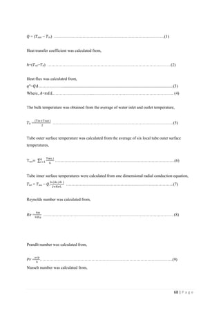 68 | P a g e
𝑄 = (𝑇 𝑜𝑢𝑡 − 𝑇𝑖𝑛) ………………………………………………………………………(1)
Heat transfer coefficient was calculated from,
ℎ=(𝑇 𝑤𝑖−𝑇 𝑏) ……………………………………………………………………………….(2)
Heat flux was calculated from,
𝑞"=𝑄𝐴………………............................................................................................................(3)
Where, 𝐴=𝜋𝑑𝑖𝐿………………………...…………………….…………………………….. (4)
The bulk temperature was obtained from the average of water inlet and outlet temperature,
𝑇 𝑏 =
(Tin+Tout )
2
……………………………………………………………………………..(5)
Tube outer surface temperature was calculated from the average of six local tube outer surface
temperatures,
Two=
Two ,i
6
6
𝑖=1 …………………………………………………………………………….(6)
Tube inner surface temperatures were calculated from one dimensional radial conduction equation,
𝑇 𝑤𝑖 = 𝑇 𝑤𝑜 − 𝑄.
ln(do/di )
2πKwL
…………………………………………………………………….(7)
Reynolds number was calculated from,
𝑅𝑒 =
4m
πdiμ
……………………………………………………………………………………(8)
Prandlt number was calculated from,
𝑃𝑟 =
μcp
k
……………………………………………………………………………………..(9)
Nusselt number was calculated from,
 