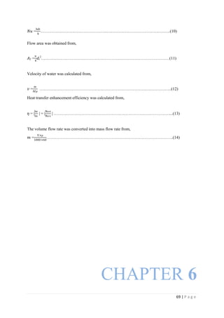 69 | P a g e
𝑁𝑢 =
hdi
k
………………………………………………………………………………….(10)
Flow area was obtained from,
𝐴 𝑓 =
π
4
𝑑𝑖
2
…………………………………………………………………………………(11)
Velocity of water was calculated from,
𝑣 =
m
Afρ
……………………………………………………………………………….…..(12)
Heat transfer enhancement efficiency was calculated from,
𝜂 = |
he
hs
| = |
Nue
Nus
| …………………………………………………………………………...(13)
The volume flow rate was converted into mass flow rate from,
𝑚 =
V×ρ
1000×60
………………………………………………………………………………..(14)
CHAPTER 6
 