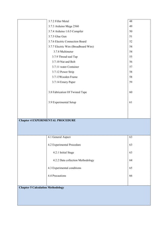 3.7.2 Filler Metal
3.7.3 Arduino Mega 2560
3.7.4 Arduino 1.0.5 Compiler
3.7.5 Glue Gun
3.7.6 Electric Connection Board
3.7.7 Electric Wire (Breadboard Wire)
3.7.8 Multimeter
3.7.9 Thread seal Tap
3.7.10 Nut and Bolt
3.7.11 water Container
3.7.12 Power Strip
3.7.13Wooden Frame
3.7.14 Emery Paper
3.8 Fabrication Of Twisted Tape
3.9 Experimental Setup
48
49
50
51
52
54
54
55
56
57
58
58
59
60
61
Chapter 4 EXPERIMENTAL PROCEDURE
4.1 General Aspect
4.2 Experimental Procedure
4.2.1 Initial Stage
4.2.2 Data collection Methodology
4.3 Experimental conditions
4.4 Precautions
63
63
63
64
65
66
Chapter 5 Calculation Methodology
 