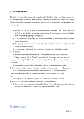 82 | P a g e
7.2 Recommendation:
Though the experimental research work was performed with highest vigilant from the researcher with
the facility present at the disposal, the experimental setup had few constructional defects which should
be taken in consideration by the future researchers. For further development following points are
recommended.
 The force of the flow of water at inlet was gradually increasing, That‘s why it was a bit
difficult to take the inlet temperature reading, So in this case temperature sensor should be
fixed with the help of glue gun at its position.
 The temperature sensors should be calibrated perfectly for accurate readings with the help of
proper programming.
 For getting an almost constant value from the temperature sensors, average values of
temperature should be taken.
 A proper fixture at both ends must be arranged to hold the tube and housing assembly
in a fixed place.
 Since, the housing assembly integrates a complex mechanism of rotating the twisted
Perforated tape as well as flow of water through it, the present setup has few water .….
leakage points. To get rid from these problems gasket, glue gun & tread tapes should be used
usedproperly.
 Further analysis can be done with modified geometry of twisted tape and giving it
different rotations and flow rates to investigate its relation with heat transfer ……..enhancement.
 An alternative to coupling system between output shaft of DC motor and the shaft
connected to twisted tape must be found out for efficient torque transfer to the twisted
tape.
 Computation Fluid Dynamics (CFD) based simulation can be done to ensure the
accuracy of the experimental values in comparison to the predicted values.
 Here we had to use water due to financial problem. If we could manage nanofluid the result
would be far better than we had from this experimental research work.
References
 