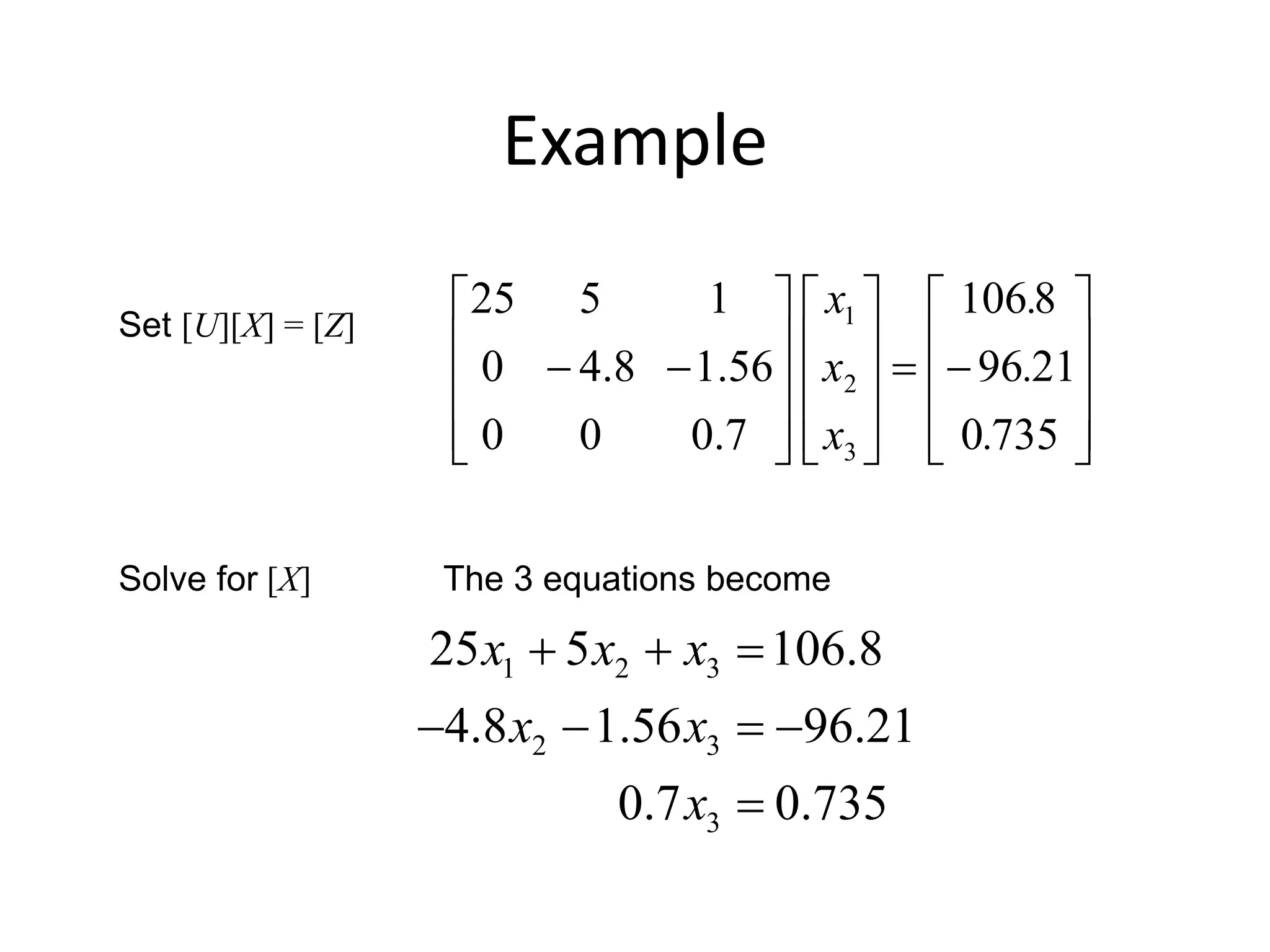 Example
Set [U][X] = [Z]
Solve for [X] The 3 equations become
































7350
2196
8106
7.000
56.18.40
1525
3
2
1
.
.
.
x
x
x
1 2 3
2 3
3
25 5 106.8
4.8 1.56 96.21
0.7 0.735
x x x
x x
x
  
   

 