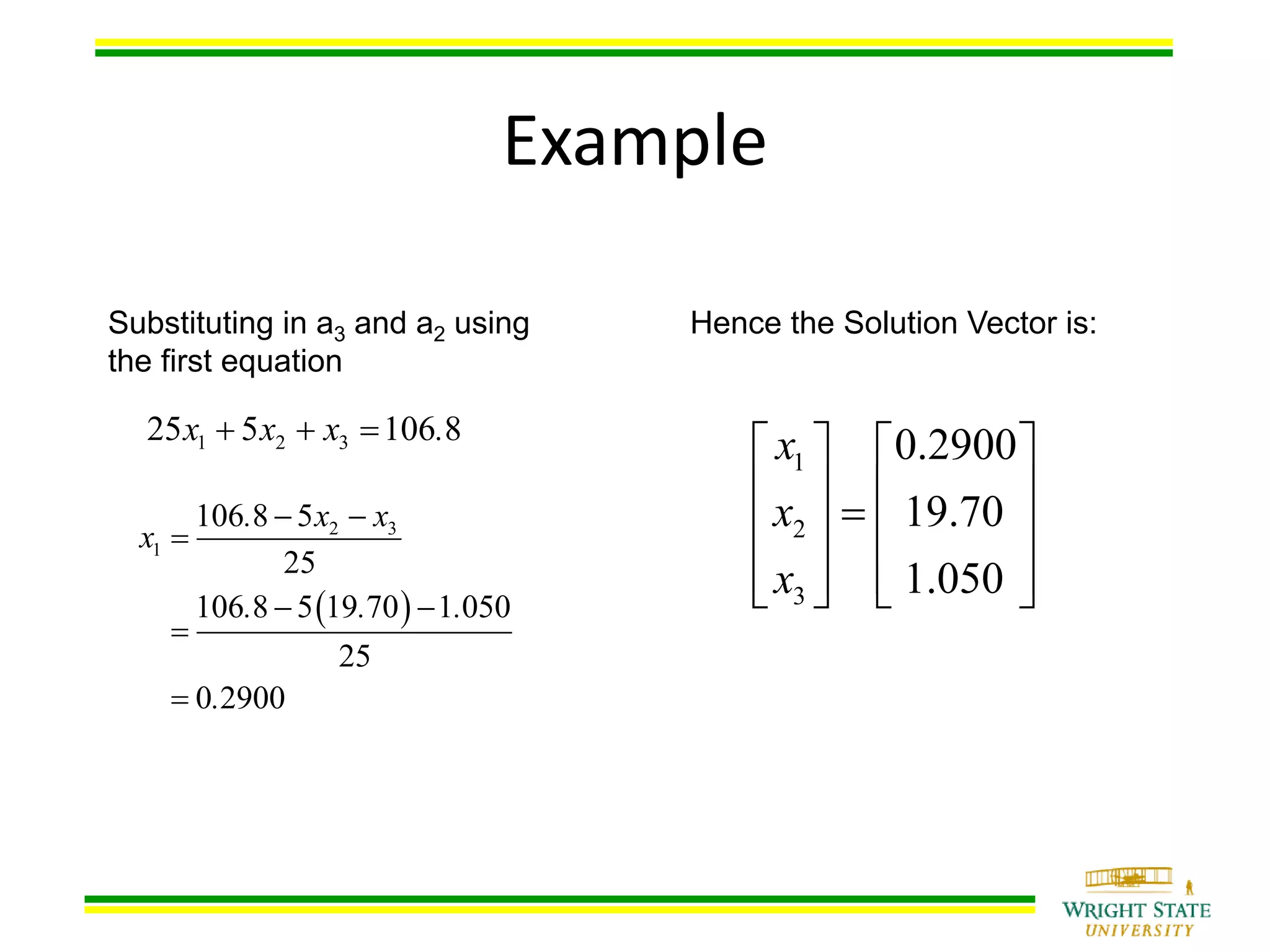 Example
Substituting in a3 and a2 using
the first equation
1 2 325 5 106 8x x x .  
Hence the Solution Vector is:
1
2
3
0.2900
19.70
1.050
x
x
x
   
      
       
2 3
1
106 8 5
25
106 8 5 19 70 1 050
25
0 2900
. x x
x
. . .
.
 

 


 