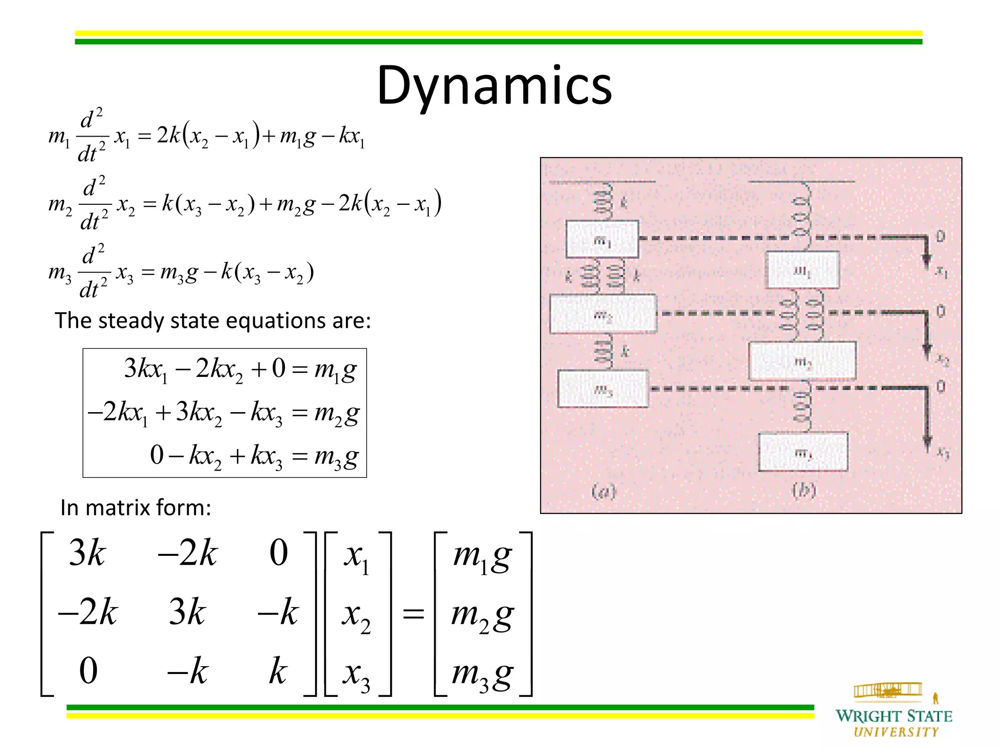  
 
)(
2)(
2
23332
2
3
1222322
2
2
111212
2
1
xxkgmx
dt
d
m
xxkgmxxkx
dt
d
m
kxgmxxkx
dt
d
m



1 2 1
1 2 3 2
2 3 3
3 2 0
2 3
0
kx kx m g
kx kx kx m g
kx kx m g
  
   
  
The steady state equations are:
1 1
2 2
3 3
3 2 0
2 3
0
k k x m g
k k k x m g
k k x m g
     
            
          
In matrix form:
Dynamics
 