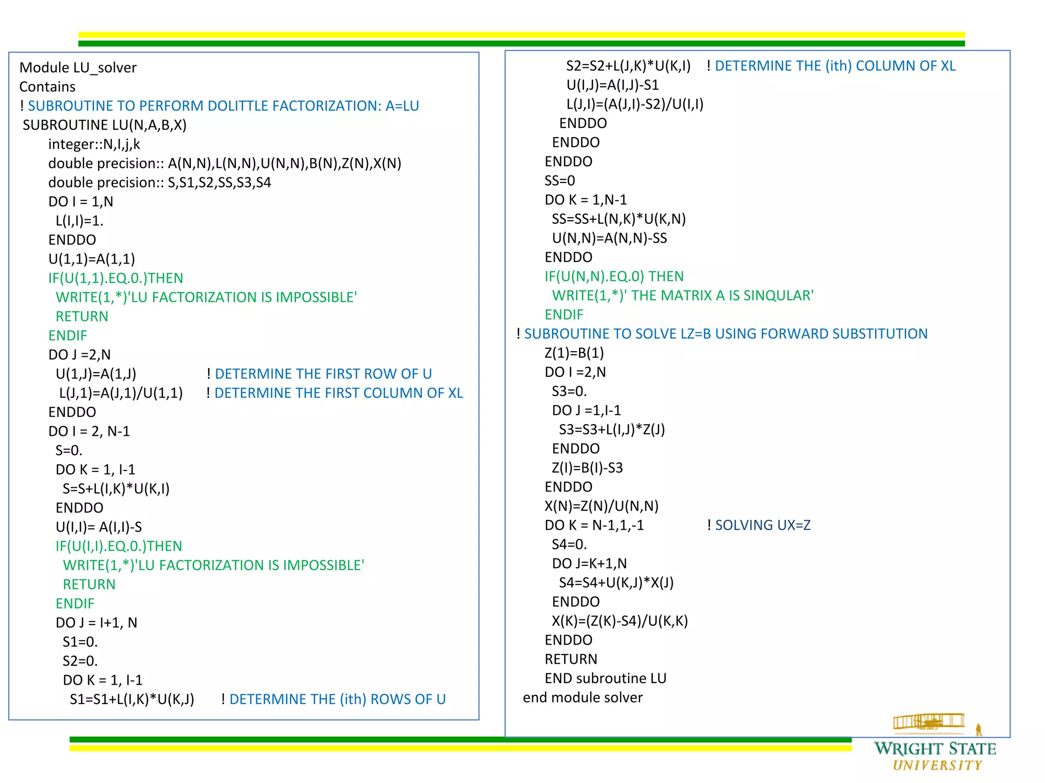 Module LU_solver
Contains
! SUBROUTINE TO PERFORM DOLITTLE FACTORIZATION: A=LU
SUBROUTINE LU(N,A,B,X)
integer::N,I,j,k
double precision:: A(N,N),L(N,N),U(N,N),B(N),Z(N),X(N)
double precision:: S,S1,S2,SS,S3,S4
DO I = 1,N
L(I,I)=1.
ENDDO
U(1,1)=A(1,1)
IF(U(1,1).EQ.0.)THEN
WRITE(1,*)'LU FACTORIZATION IS IMPOSSIBLE'
RETURN
ENDIF
DO J =2,N
U(1,J)=A(1,J) ! DETERMINE THE FIRST ROW OF U
L(J,1)=A(J,1)/U(1,1) ! DETERMINE THE FIRST COLUMN OF XL
ENDDO
DO I = 2, N-1
S=0.
DO K = 1, I-1
S=S+L(I,K)*U(K,I)
ENDDO
U(I,I)= A(I,I)-S
IF(U(I,I).EQ.0.)THEN
WRITE(1,*)'LU FACTORIZATION IS IMPOSSIBLE'
RETURN
ENDIF
DO J = I+1, N
S1=0.
S2=0.
DO K = 1, I-1
S1=S1+L(I,K)*U(K,J) ! DETERMINE THE (ith) ROWS OF U
S2=S2+L(J,K)*U(K,I) ! DETERMINE THE (ith) COLUMN OF XL
U(I,J)=A(I,J)-S1
L(J,I)=(A(J,I)-S2)/U(I,I)
ENDDO
ENDDO
ENDDO
SS=0
DO K = 1,N-1
SS=SS+L(N,K)*U(K,N)
U(N,N)=A(N,N)-SS
ENDDO
IF(U(N,N).EQ.0) THEN
WRITE(1,*)' THE MATRIX A IS SINQULAR'
ENDIF
! SUBROUTINE TO SOLVE LZ=B USING FORWARD SUBSTITUTION
Z(1)=B(1)
DO I =2,N
S3=0.
DO J =1,I-1
S3=S3+L(I,J)*Z(J)
ENDDO
Z(I)=B(I)-S3
ENDDO
X(N)=Z(N)/U(N,N)
DO K = N-1,1,-1 ! SOLVING UX=Z
S4=0.
DO J=K+1,N
S4=S4+U(K,J)*X(J)
ENDDO
X(K)=(Z(K)-S4)/U(K,K)
ENDDO
RETURN
END subroutine LU
end module solver
 