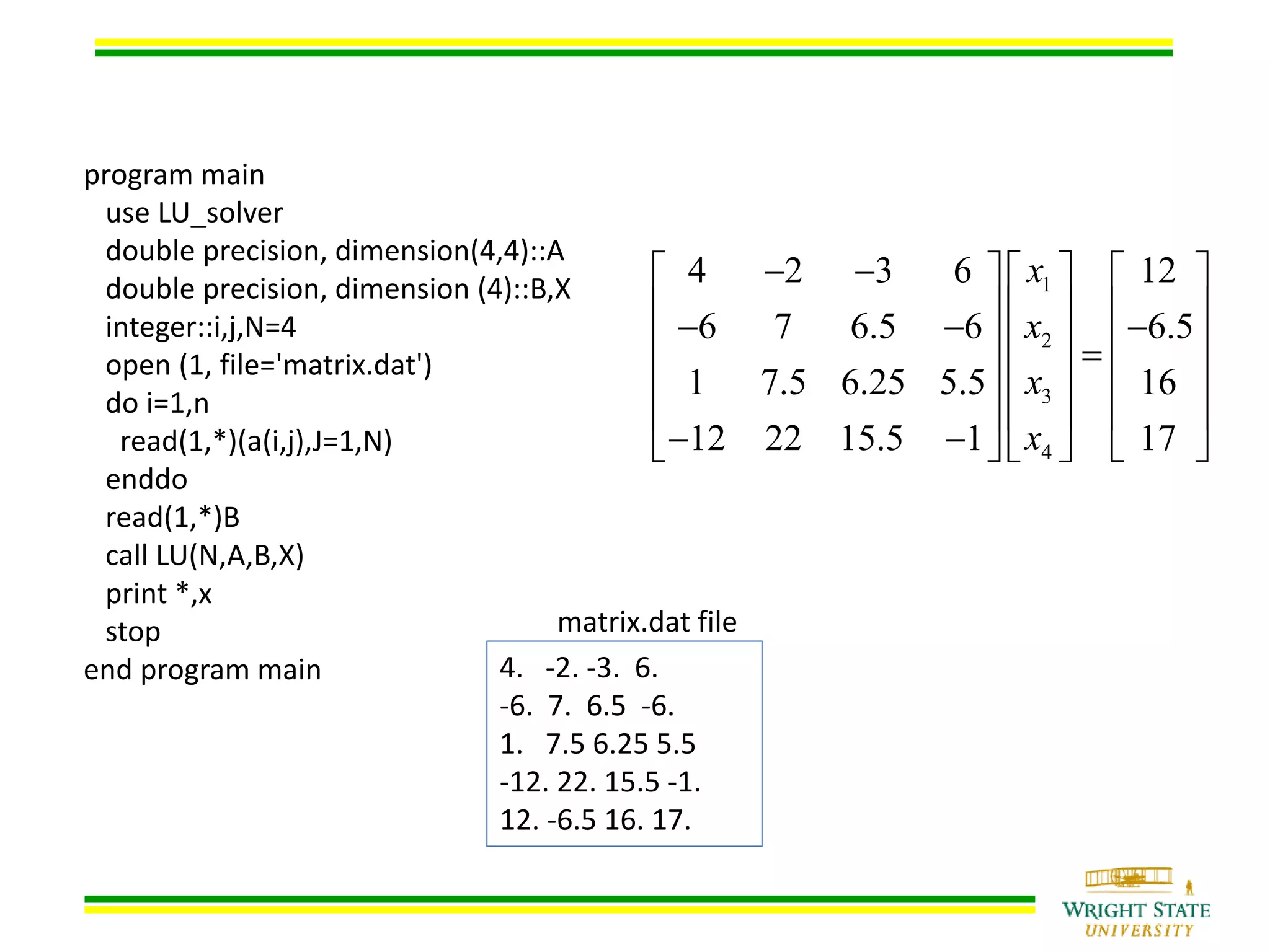 program main
use LU_solver
double precision, dimension(4,4)::A
double precision, dimension (4)::B,X
integer::i,j,N=4
open (1, file='matrix.dat')
do i=1,n
read(1,*)(a(i,j),J=1,N)
enddo
read(1,*)B
call LU(N,A,B,X)
print *,x
stop
end program main 4. -2. -3. 6.
-6. 7. 6.5 -6.
1. 7.5 6.25 5.5
-12. 22. 15.5 -1.
12. -6.5 16. 17.
matrix.dat file
1
2
3
4
4 2 3 6 12
6 7 6.5 6 6.5
1 7.5 6.25 5.5 16
12 22 15.5 1 17
x
x
x
x
      
          
    
    
     
 