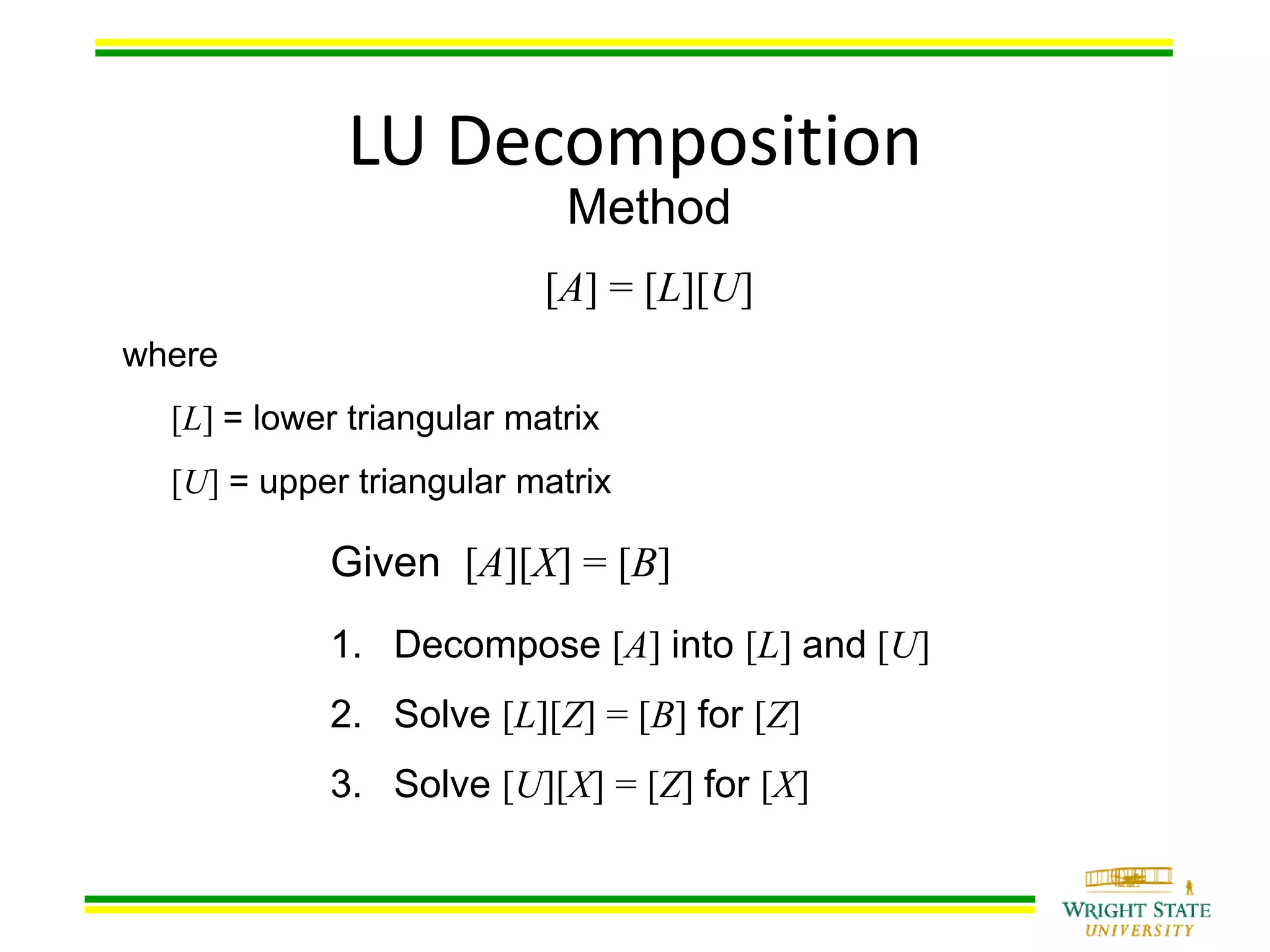 Method
[A] = [L][U]
where
[L] = lower triangular matrix
[U] = upper triangular matrix
LU Decomposition
Given [A][X] = [B]
1. Decompose [A] into [L] and [U]
2. Solve [L][Z] = [B] for [Z]
3. Solve [U][X] = [Z] for [X]
 