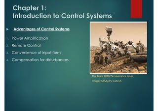 Chapter 1:
Introduction to Control Systems
 Advantages of Control Systems
1. Power Amplification
2. Remote Control
3. Convenience of input form
4. Compensation for disturbances
The Mars 2020/Perseverance rover.
Image: NASA/JPL-Caltech
 
