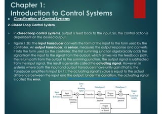 Chapter 1:
Introduction to Control Systems
 Classification of Control Systems
2. Closed Loop Control System
 In closed loop control systems, output is feed back to the input. So, the control action is
dependent on the desired output.
 Figure 1.3b: The input transducer converts the form of the input to the form used by the
controller. An output transducer, or sensor, measures the output response and converts
it into the form used by the controller. The first summing junction algebraically adds the
signal from the input to the signal from the output, which arrives via the feedback path,
the return path from the output to the summing junction. The output signal is subtracted
from the input signal. The result is generally called the actuating signal. However, in
systems where both the input and output transducers have unity gain (that is, the
transducer amplifies its input by 1), the actuating signal’s value is equal to the actual
difference between the input and the output. Under this condition, the actuating signal
is called the error.
 