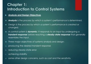 Chapter 1:
Introduction to Control Systems
 Analysis and Design Objectives
 Analysis is the process by which a system’s performance is determined.
 Design is the process by which a system’s performance is created or
changed.
 A control system is dynamic: It responds to an input by undergoing a
transient response before reaching a steady-state response that generally
resembles the input.
 Three major objectives of systems analysis and design:
a. producing the desired transient response
b. reducing steady-state error
c. achieving stability
d. some other design concerns, such as cost and the sensitivity
 