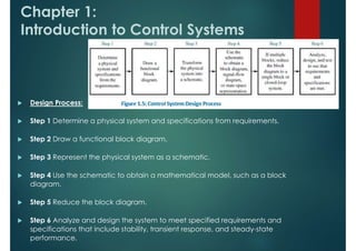 Chapter 1:
Introduction to Control Systems
 Design Process:
 Step 1 Determine a physical system and specifications from requirements.
 Step 2 Draw a functional block diagram.
 Step 3 Represent the physical system as a schematic.
 Step 4 Use the schematic to obtain a mathematical model, such as a block
diagram.
 Step 5 Reduce the block diagram.
 Step 6 Analyze and design the system to meet specified requirements and
specifications that include stability, transient response, and steady-state
performance.
 