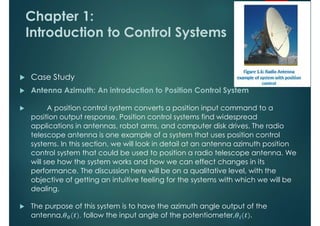 Chapter 1:
Introduction to Control Systems
 Case Study
 Antenna Azimuth: An introduction to Position Control System
 A position control system converts a position input command to a
position output response. Position control systems find widespread
applications in antennas, robot arms, and computer disk drives. The radio
telescope antenna is one example of a system that uses position control
systems. In this section, we will look in detail at an antenna azimuth position
control system that could be used to position a radio telescope antenna. We
will see how the system works and how we can effect changes in its
performance. The discussion here will be on a qualitative level, with the
objective of getting an intuitive feeling for the systems with which we will be
dealing.
 The purpose of this system is to have the azimuth angle output of the
antenna, 𝟎 , follow the input angle of the potentiometer, 𝒊 .
 
