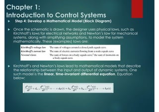 Chapter 1:
Introduction to Control Systems
 Step 4: Develop a Mathematical Model (Block Diagram)
 Once the schematic is drawn, the designer uses physical laws, such as
Kirchhoff’s laws for electrical networks and Newton’s law for mechanical
systems, along with simplifying assumptions, to model the system
mathematically. These (examples) laws are:
 Kirchhoff’s and Newton’s laws lead to mathematical models that describe
the relationship between the input and output of dynamic systems. One
such model is the linear, time-invariant differential equation, Equation
below:
 