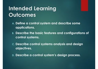 Intended Learning
Outcomes
A. Define a control system and describe some
applications.
B. Describe the basic features and configurations of
control systems.
C. Describe control systems analysis and design
objectives.
D. Describe a control system’s design process.
 