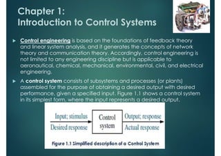 Chapter 1:
Introduction to Control Systems
 Control engineering is based on the foundations of feedback theory
and linear system analysis, and it generates the concepts of network
theory and communication theory. Accordingly, control engineering is
not limited to any engineering discipline but is applicable to
aeronautical, chemical, mechanical, environmental, civil, and electrical
engineering.
 A control system consists of subsystems and processes (or plants)
assembled for the purpose of obtaining a desired output with desired
performance, given a specified input. Figure 1.1 shows a control system
in its simplest form, where the input represents a desired output.
 
