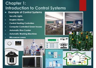 Chapter 1:
Introduction to Control Systems
 Example of Control Systems
1. Security Lights
2. Burglars Alarms
3. Central Heating Controllers
4. Computer Controlled Green houses
5. Automatic Rice Cooker
6. Automatic Washing Machines
7. Microwave ovens
 