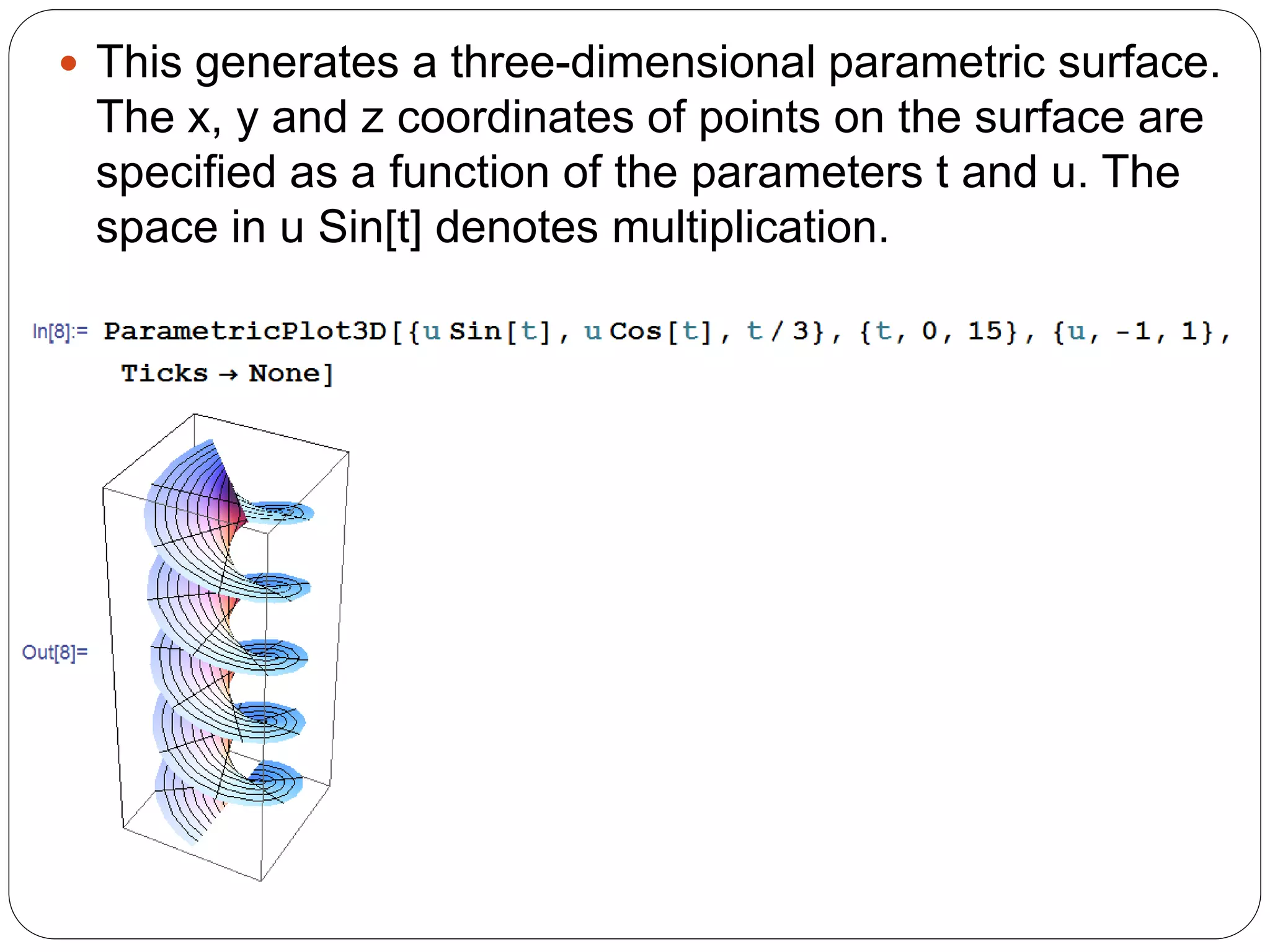 This generates a three-dimensional parametric surface. The x, y and z coordinates of points on the surface are specified as a function of the parameters t and u. The space in u Sin[t] denotes multiplication.  