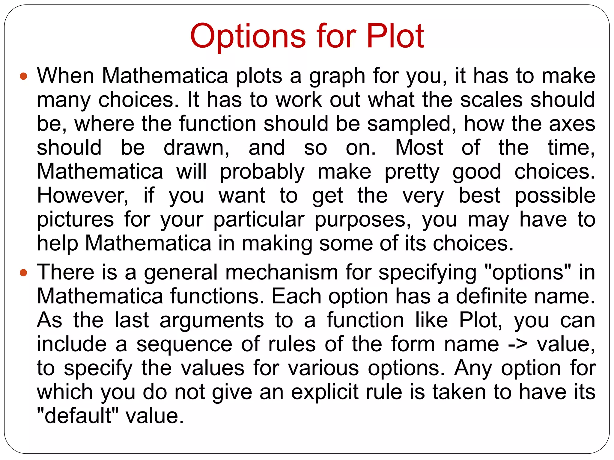 Options for Plot 
When Mathematica plots a graph for you, it has to make many choices. It has to work out what the scales should be, where the function should be sampled, how the axes should be drawn, and so on. Most of the time, Mathematica will probably make pretty good choices. However, if you want to get the very best possible pictures for your particular purposes, you may have to help Mathematica in making some of its choices. 
There is a general mechanism for specifying "options" in Mathematica functions. Each option has a definite name. As the last arguments to a function like Plot, you can include a sequence of rules of the form name -> value, to specify the values for various options. Any option for which you do not give an explicit rule is taken to have its "default" value.  