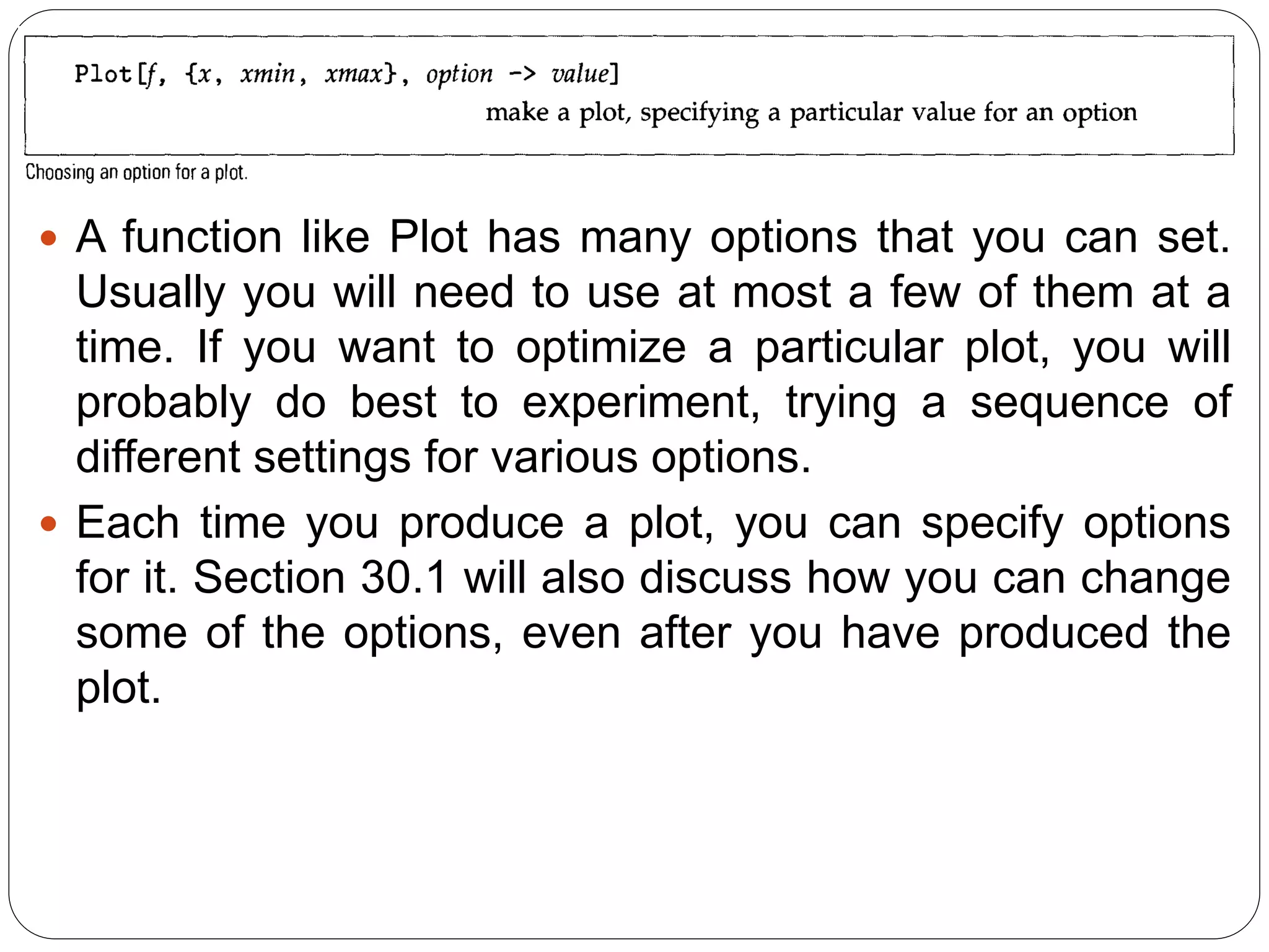 A function like Plot has many options that you can set. Usually you will need to use at most a few of them at a time. If you want to optimize a particular plot, you will probably do best to experiment, trying a sequence of different settings for various options. 
Each time you produce a plot, you can specify options for it. Section 30.1 will also discuss how you can change some of the options, even after you have produced the plot.  