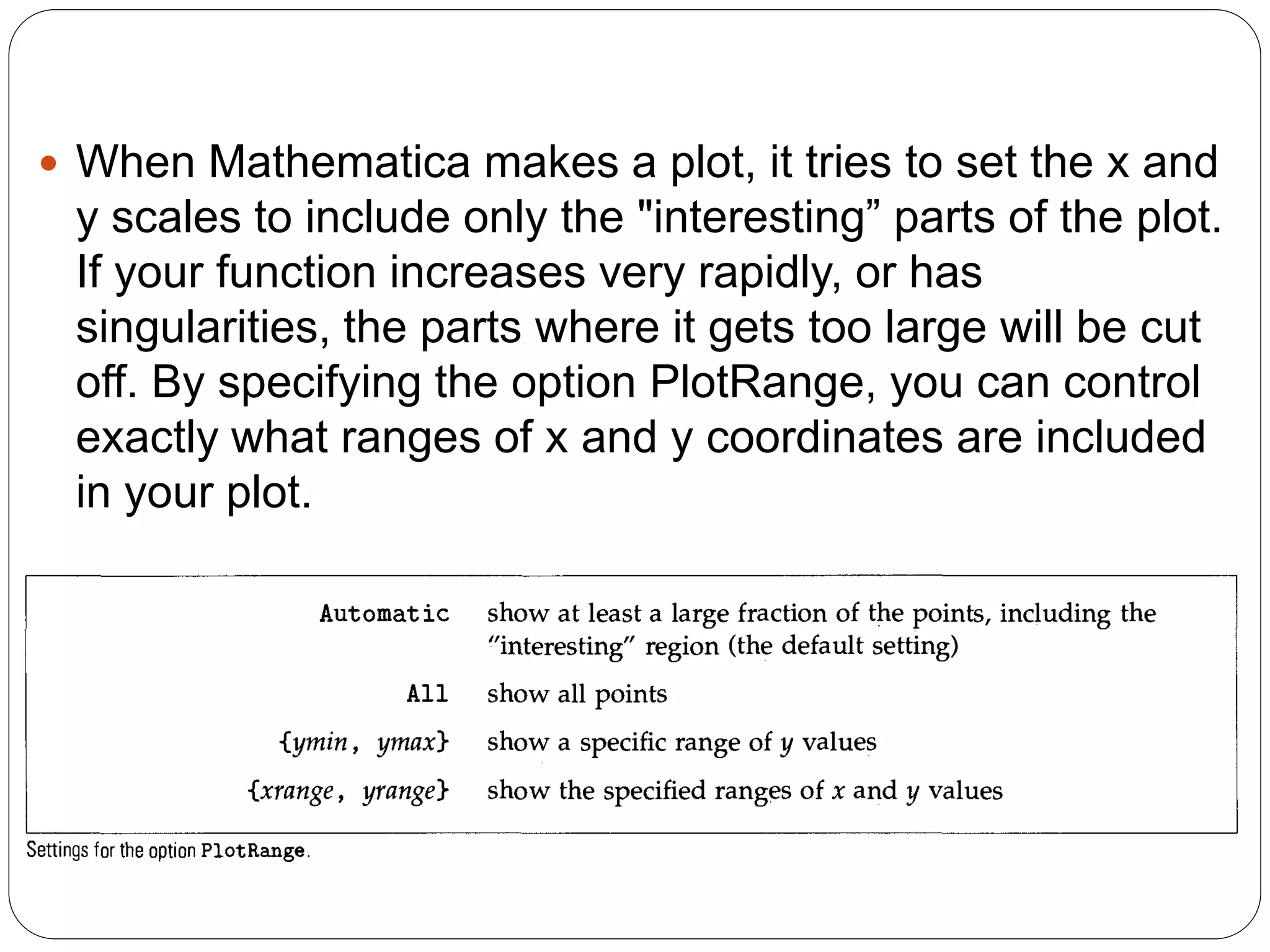 When Mathematica makes a plot, it tries to set the x and y scales to include only the "interesting” parts of the plot. If your function increases very rapidly, or has singularities, the parts where it gets too large will be cut off. By specifying the option PlotRange, you can control exactly what ranges of x and y coordinates are included in your plot.  
