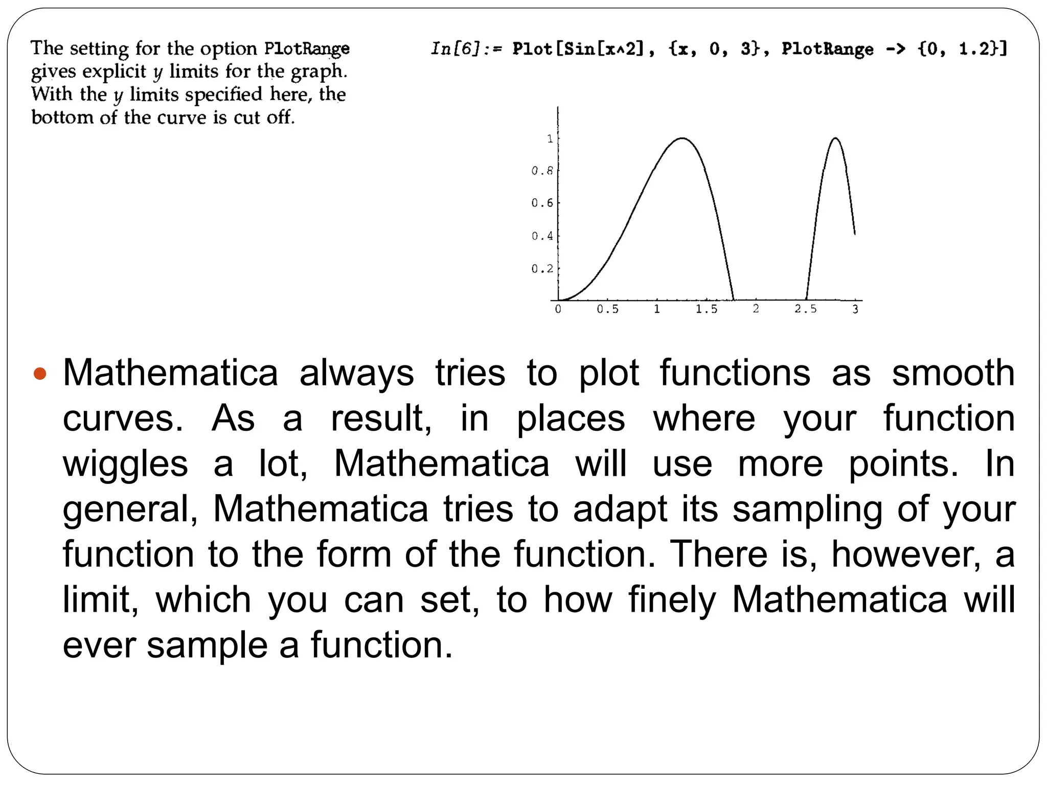 Mathematica always tries to plot functions as smooth curves. As a result, in places where your function wiggles a lot, Mathematica will use more points. In general, Mathematica tries to adapt its sampling of your function to the form of the function. There is, however, a limit, which you can set, to how finely Mathematica will ever sample a function.  