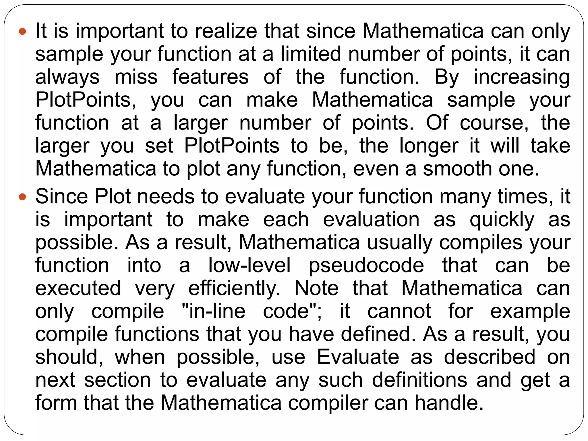 It is important to realize that since Mathematica can only sample your function at a limited number of points, it can always miss features of the function. By increasing PlotPoints, you can make Mathematica sample your function at a larger number of points. Of course, the larger you set PlotPoints to be, the longer it will take Mathematica to plot any function, even a smooth one. 
Since Plot needs to evaluate your function many times, it is important to make each evaluation as quickly as possible. As a result, Mathematica usually compiles your function into a low-level pseudocode that can be executed very efficiently. Note that Mathematica can only compile "in-line code"; it cannot for example compile functions that you have defined. As a result, you should, when possible, use Evaluate as described on next section to evaluate any such definitions and get a form that the Mathematica compiler can handle.  