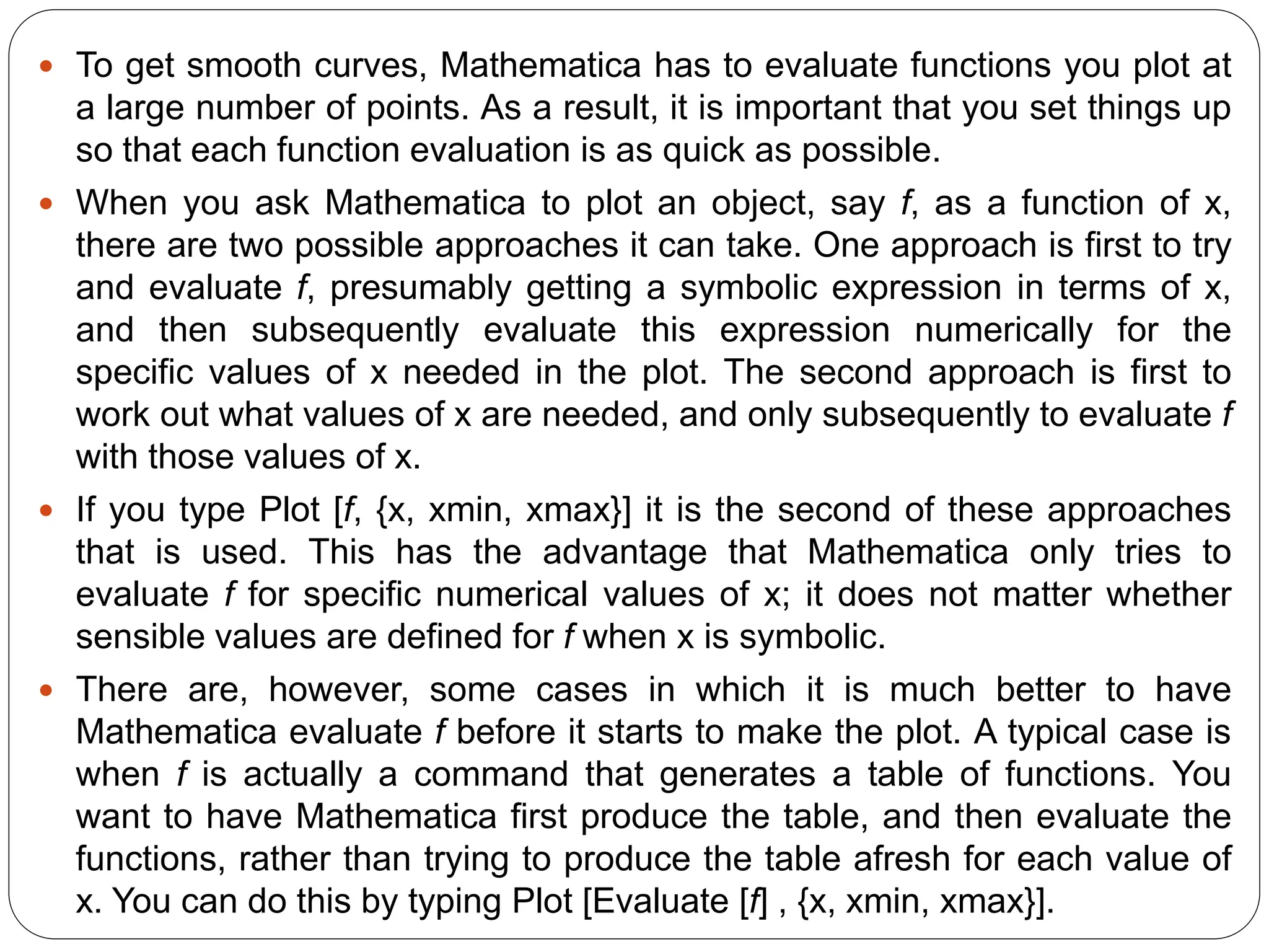 To get smooth curves, Mathematica has to evaluate functions you plot at a large number of points. As a result, it is important that you set things up so that each function evaluation is as quick as possible. 
When you ask Mathematica to plot an object, say f, as a function of x, there are two possible approaches it can take. One approach is first to try and evaluate f, presumably getting a symbolic expression in terms of x, and then subsequently evaluate this expression numerically for the specific values of x needed in the plot. The second approach is first to work out what values of x are needed, and only subsequently to evaluate f with those values of x. 
If you type Plot [f, {x, xmin, xmax}] it is the second of these approaches that is used. This has the advantage that Mathematica only tries to evaluate f for specific numerical values of x; it does not matter whether sensible values are defined for f when x is symbolic. 
There are, however, some cases in which it is much better to have Mathematica evaluate f before it starts to make the plot. A typical case is when f is actually a command that generates a table of functions. You want to have Mathematica first produce the table, and then evaluate the functions, rather than trying to produce the table afresh for each value of x. You can do this by typing Plot [Evaluate [f] , {x, xmin, xmax}].  