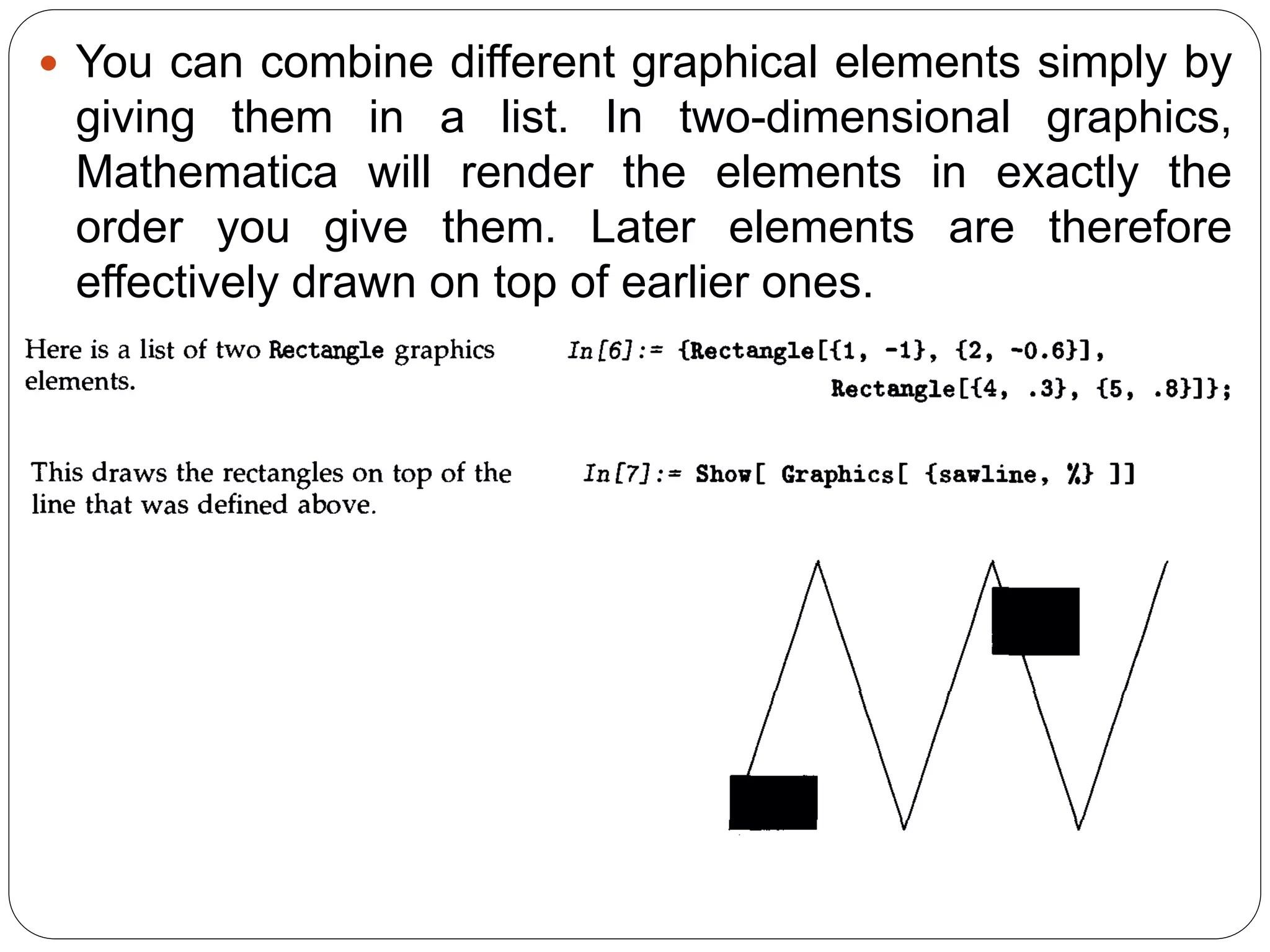 You can combine different graphical elements simply by giving them in a list. In two-dimensional graphics, Mathematica will render the elements in exactly the order you give them. Later elements are therefore effectively drawn on top of earlier ones.  