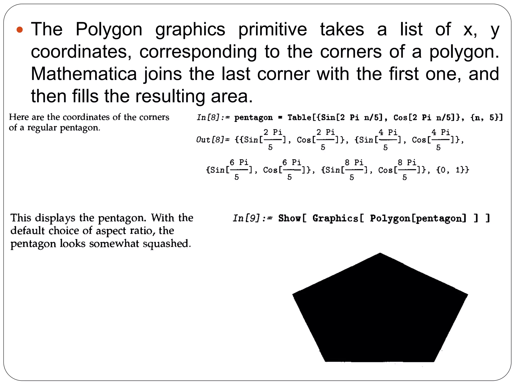 The Polygon graphics primitive takes a list of x, y coordinates, corresponding to the corners of a polygon. Mathematica joins the last corner with the first one, and then fills the resulting area.  