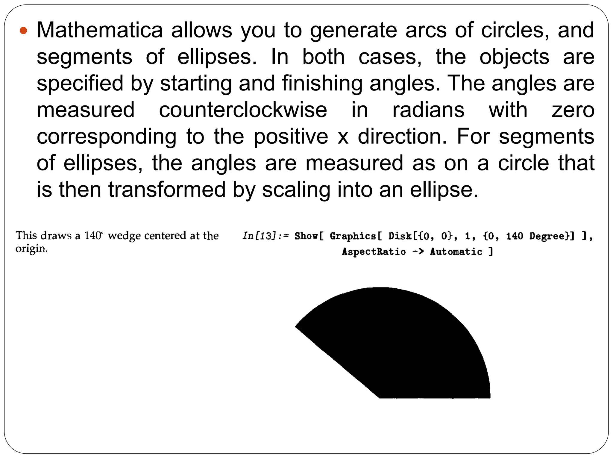 Mathematica allows you to generate arcs of circles, and segments of ellipses. In both cases, the objects are specified by starting and finishing angles. The angles are measured counterclockwise in radians with zero corresponding to the positive x direction. For segments of ellipses, the angles are measured as on a circle that is then transformed by scaling into an ellipse.  