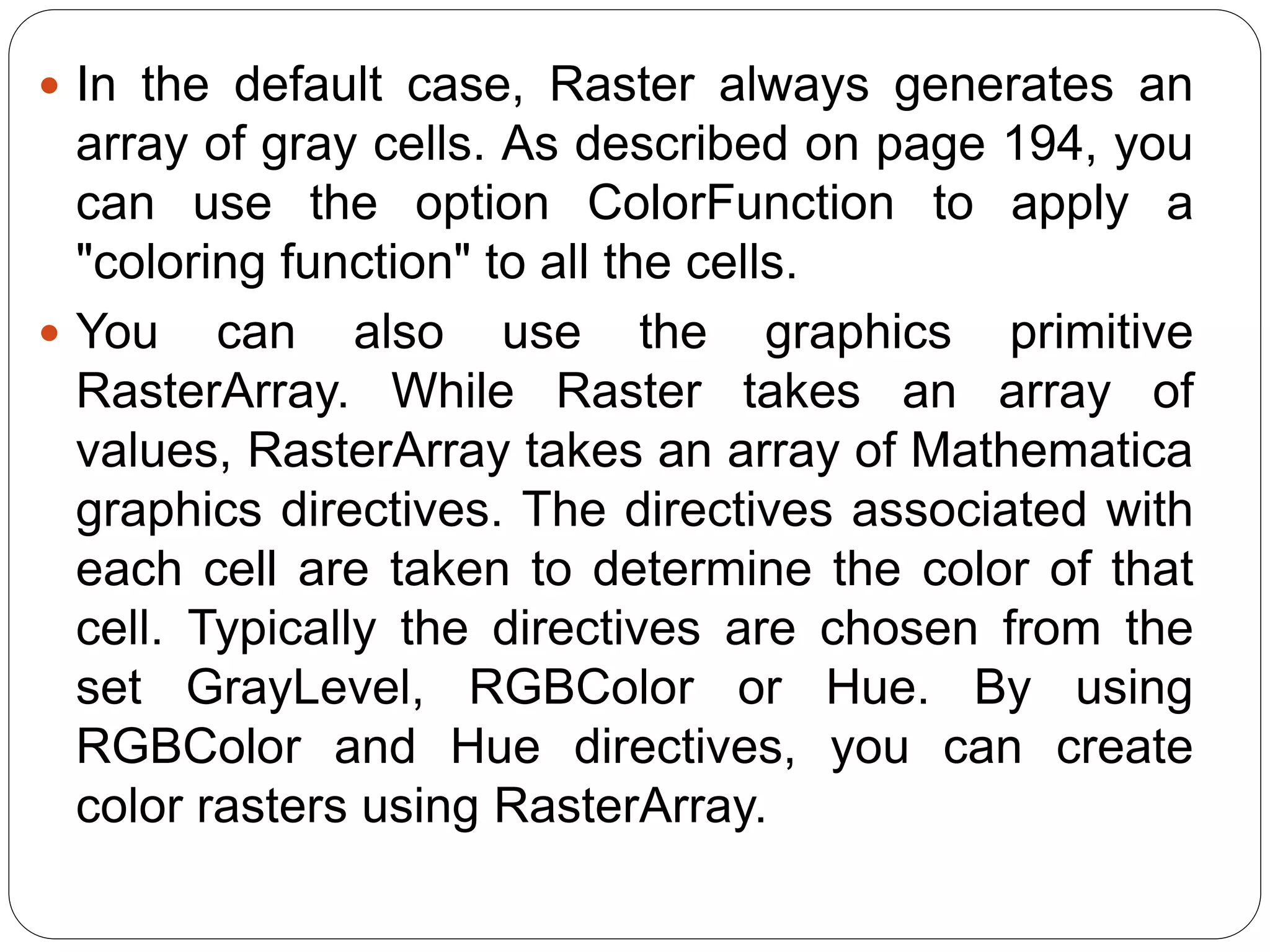 In the default case, Raster always generates an array of gray cells. As described on page 194, you can use the option ColorFunction to apply a "coloring function" to all the cells. 
You can also use the graphics primitive RasterArray. While Raster takes an array of values, RasterArray takes an array of Mathematica graphics directives. The directives associated with each cell are taken to determine the color of that cell. Typically the directives are chosen from the set GrayLevel, RGBColor or Hue. By using RGBColor and Hue directives, you can create color rasters using RasterArray.  