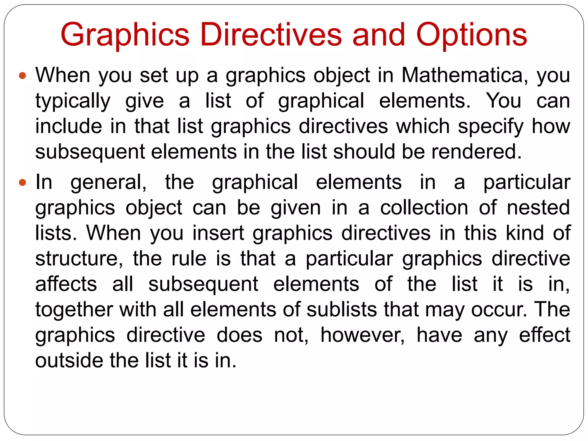 Graphics Directives and Options 
When you set up a graphics object in Mathematica, you typically give a list of graphical elements. You can include in that list graphics directives which specify how subsequent elements in the list should be rendered. 
In general, the graphical elements in a particular graphics object can be given in a collection of nested lists. When you insert graphics directives in this kind of structure, the rule is that a particular graphics directive affects all subsequent elements of the list it is in, together with all elements of sublists that may occur. The graphics directive does not, however, have any effect outside the list it is in.  