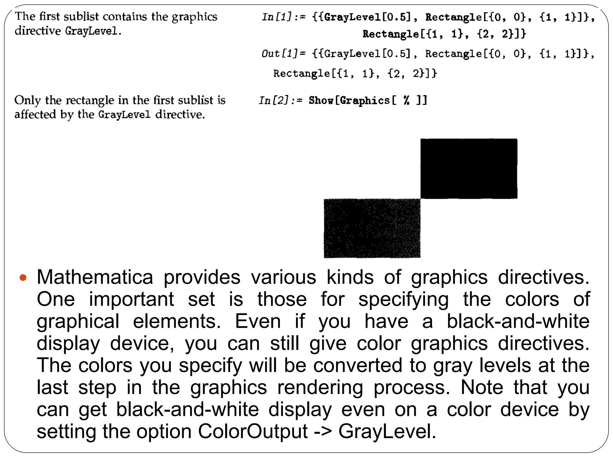 Mathematica provides various kinds of graphics directives. One important set is those for specifying the colors of graphical elements. Even if you have a black-and-white display device, you can still give color graphics directives. The colors you specify will be converted to gray levels at the last step in the graphics rendering process. Note that you can get black-and-white display even on a color device by setting the option ColorOutput -> GrayLevel.  