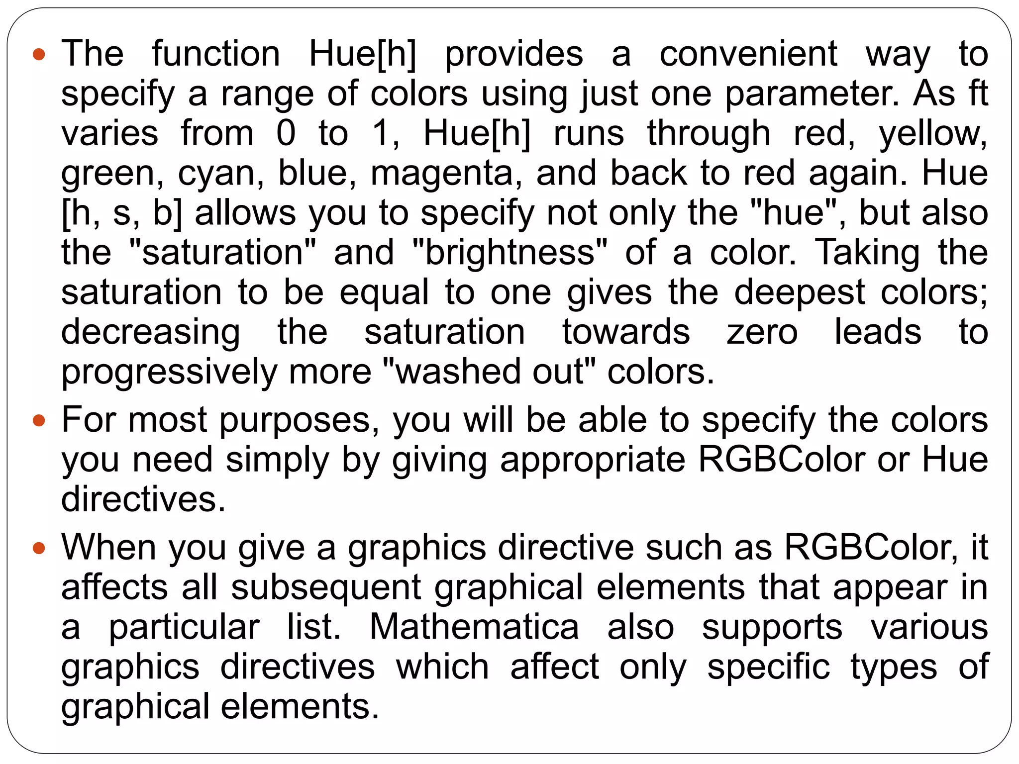The function Hue[h] provides a convenient way to specify a range of colors using just one parameter. As ft varies from 0 to 1, Hue[h] runs through red, yellow, green, cyan, blue, magenta, and back to red again. Hue [h, s, b] allows you to specify not only the "hue", but also the "saturation" and "brightness" of a color. Taking the saturation to be equal to one gives the deepest colors; decreasing the saturation towards zero leads to progressively more "washed out" colors. 
For most purposes, you will be able to specify the colors you need simply by giving appropriate RGBColor or Hue directives. 
When you give a graphics directive such as RGBColor, it affects all subsequent graphical elements that appear in a particular list. Mathematica also supports various graphics directives which affect only specific types of graphical elements.  