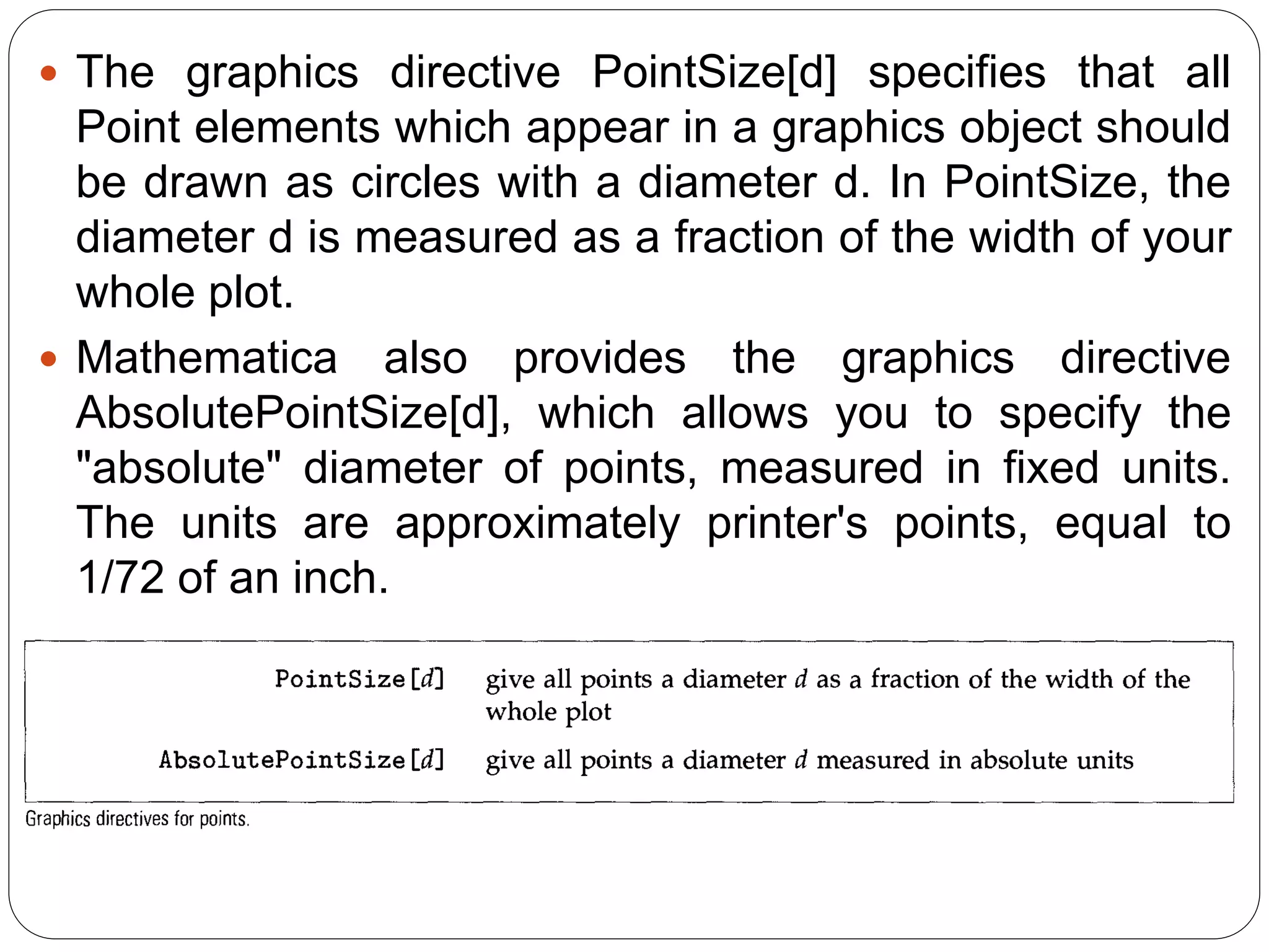 The graphics directive PointSize[d] specifies that all Point elements which appear in a graphics object should be drawn as circles with a diameter d. In PointSize, the diameter d is measured as a fraction of the width of your whole plot. 
Mathematica also provides the graphics directive AbsolutePointSize[d], which allows you to specify the "absolute" diameter of points, measured in fixed units. The units are approximately printer's points, equal to 1/72 of an inch.  