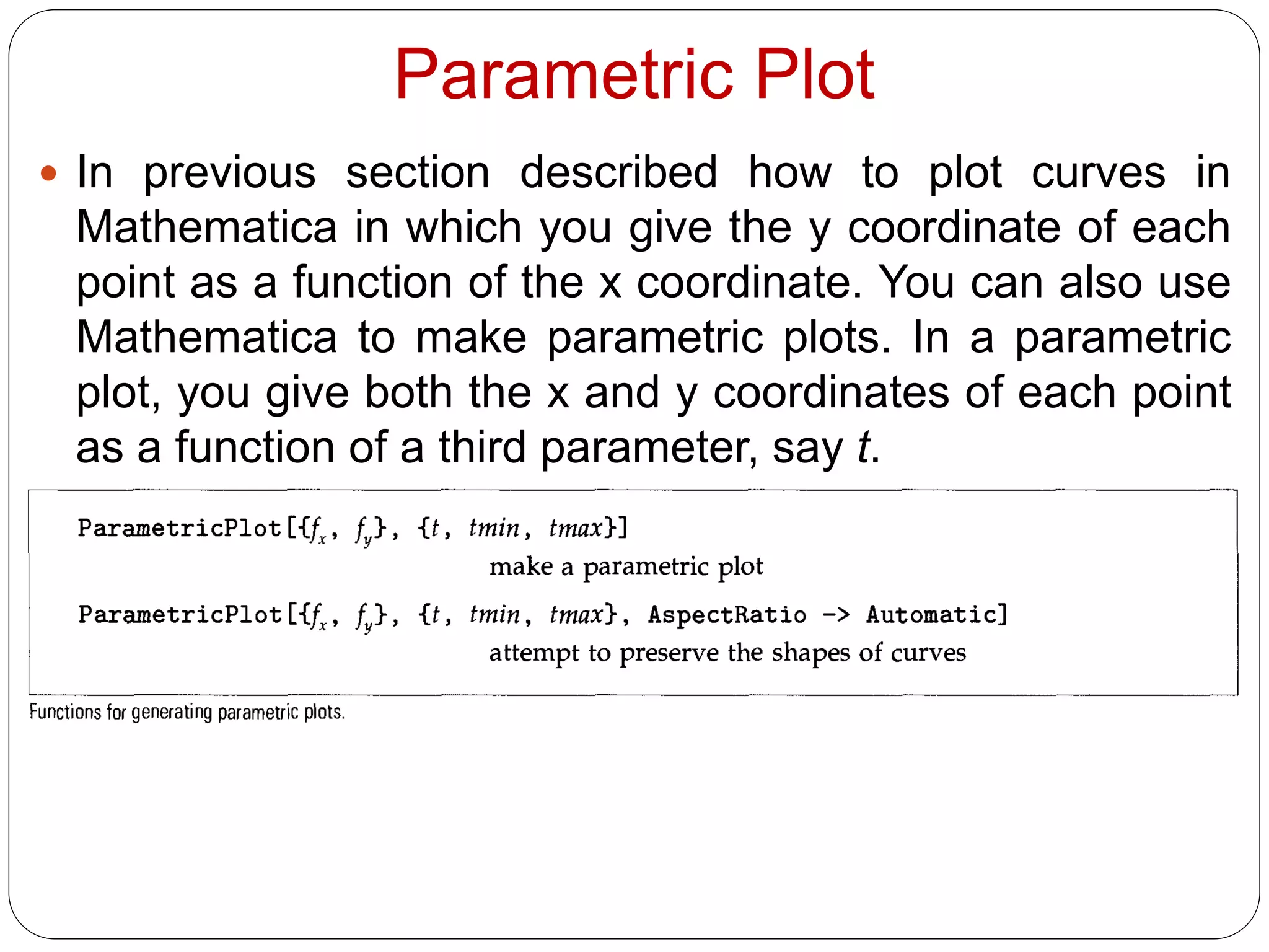 Parametric Plot 
In previous section described how to plot curves in Mathematica in which you give the y coordinate of each point as a function of the x coordinate. You can also use Mathematica to make parametric plots. In a parametric plot, you give both the x and y coordinates of each point as a function of a third parameter, say t.  
