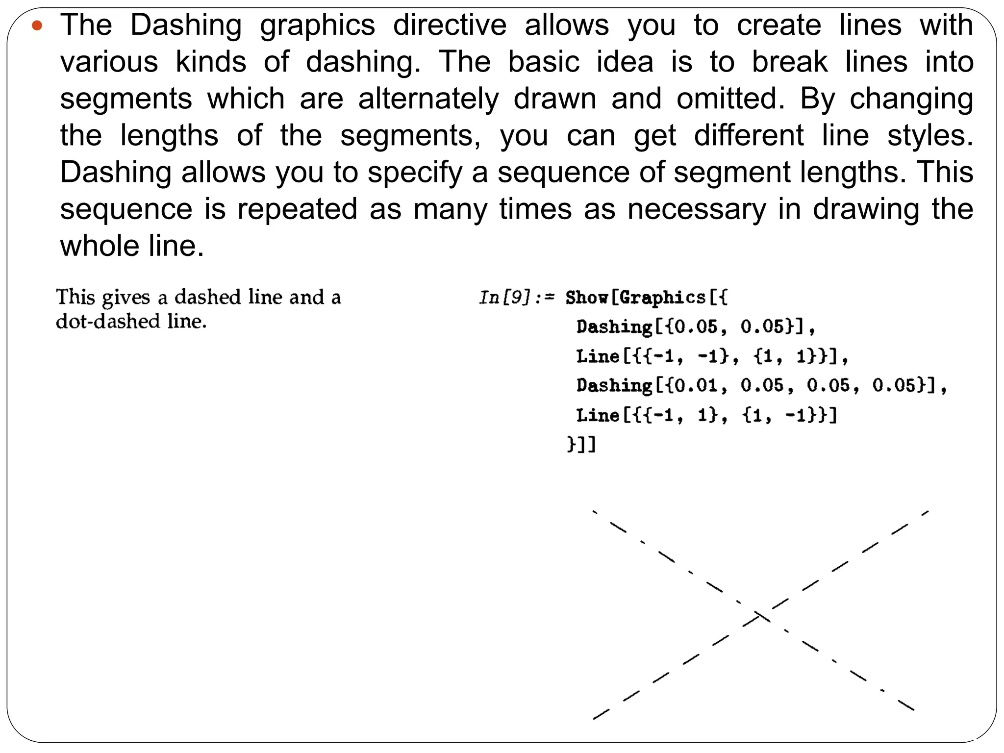 The Dashing graphics directive allows you to create lines with various kinds of dashing. The basic idea is to break lines into segments which are alternately drawn and omitted. By changing the lengths of the segments, you can get different line styles. Dashing allows you to specify a sequence of segment lengths. This sequence is repeated as many times as necessary in drawing the whole line.  
