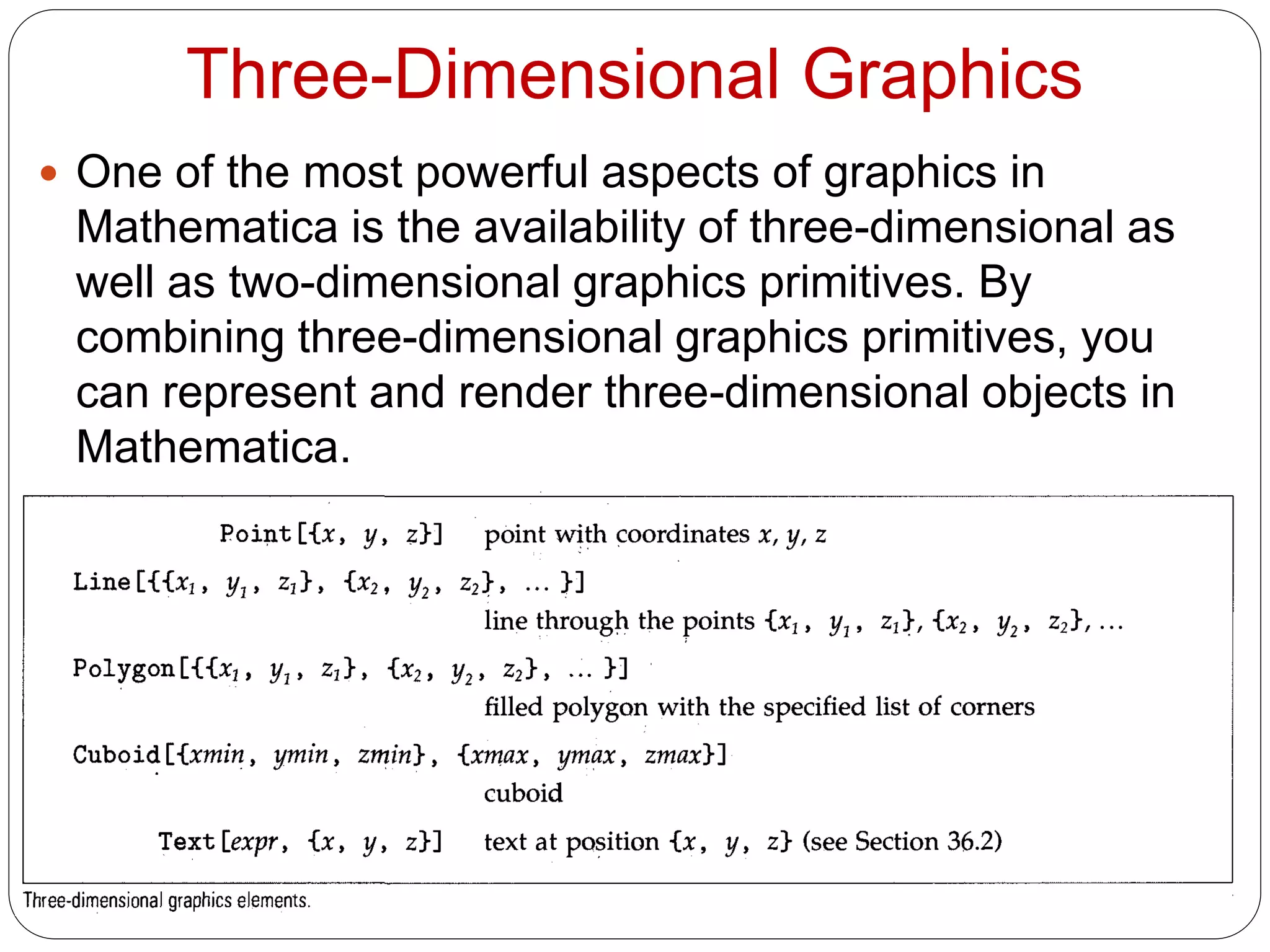 Three-Dimensional Graphics 
One of the most powerful aspects of graphics in Mathematica is the availability of three-dimensional as well as two-dimensional graphics primitives. By combining three-dimensional graphics primitives, you can represent and render three-dimensional objects in Mathematica.  