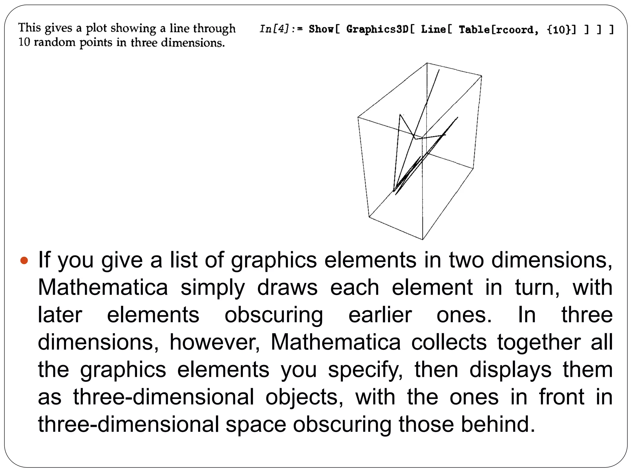 If you give a list of graphics elements in two dimensions, Mathematica simply draws each element in turn, with later elements obscuring earlier ones. In three dimensions, however, Mathematica collects together all the graphics elements you specify, then displays them as three-dimensional objects, with the ones in front in three-dimensional space obscuring those behind.  