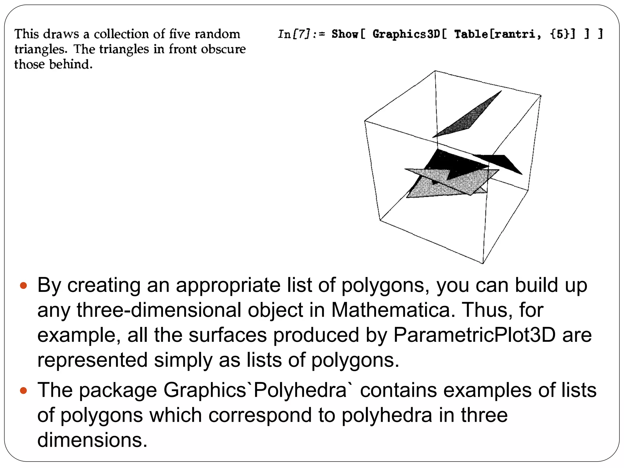By creating an appropriate list of polygons, you can build up any three-dimensional object in Mathematica. Thus, for example, all the surfaces produced by ParametricPlot3D are represented simply as lists of polygons. 
The package Graphics`Polyhedra` contains examples of lists of polygons which correspond to polyhedra in three dimensions.  