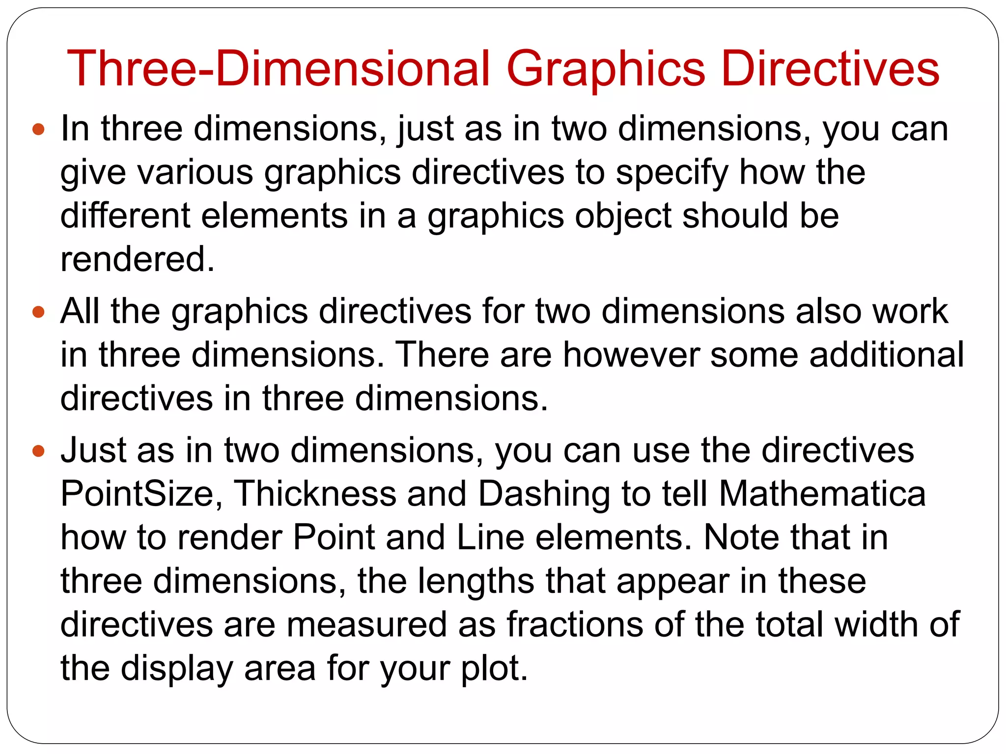 Three-Dimensional Graphics Directives 
In three dimensions, just as in two dimensions, you can give various graphics directives to specify how the different elements in a graphics object should be rendered. 
All the graphics directives for two dimensions also work in three dimensions. There are however some additional directives in three dimensions. 
Just as in two dimensions, you can use the directives PointSize, Thickness and Dashing to tell Mathematica how to render Point and Line elements. Note that in three dimensions, the lengths that appear in these directives are measured as fractions of the total width of the display area for your plot.  