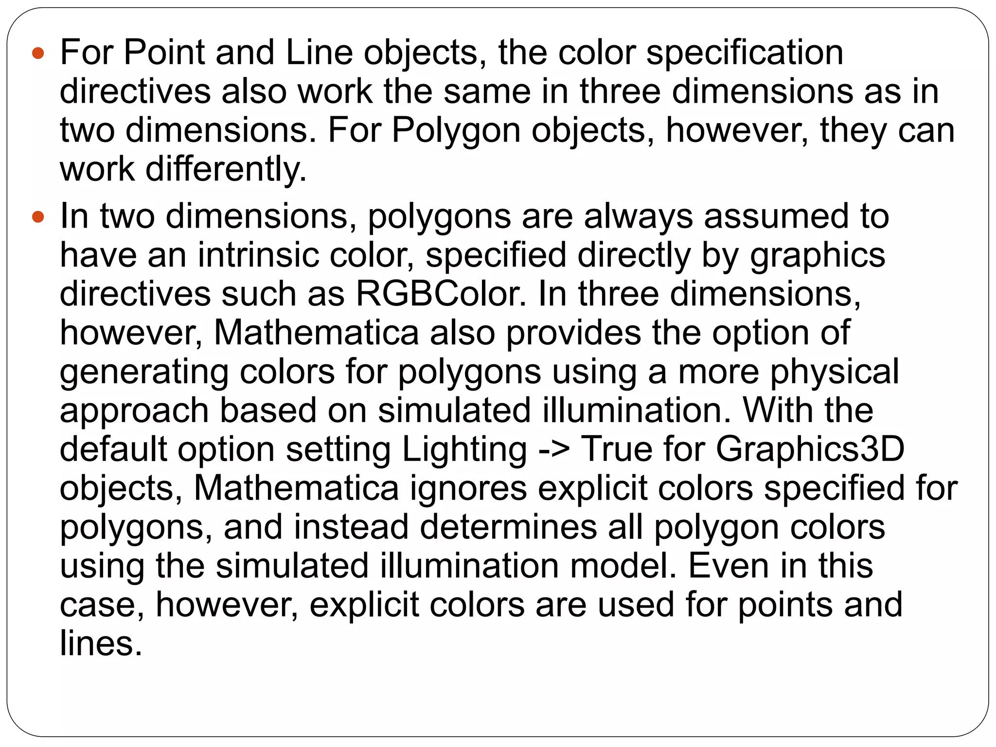 For Point and Line objects, the color specification directives also work the same in three dimensions as in two dimensions. For Polygon objects, however, they can work differently. 
In two dimensions, polygons are always assumed to have an intrinsic color, specified directly by graphics directives such as RGBColor. In three dimensions, however, Mathematica also provides the option of generating colors for polygons using a more physical approach based on simulated illumination. With the default option setting Lighting -> True for Graphics3D objects, Mathematica ignores explicit colors specified for polygons, and instead determines all polygon colors using the simulated illumination model. Even in this case, however, explicit colors are used for points and lines.  