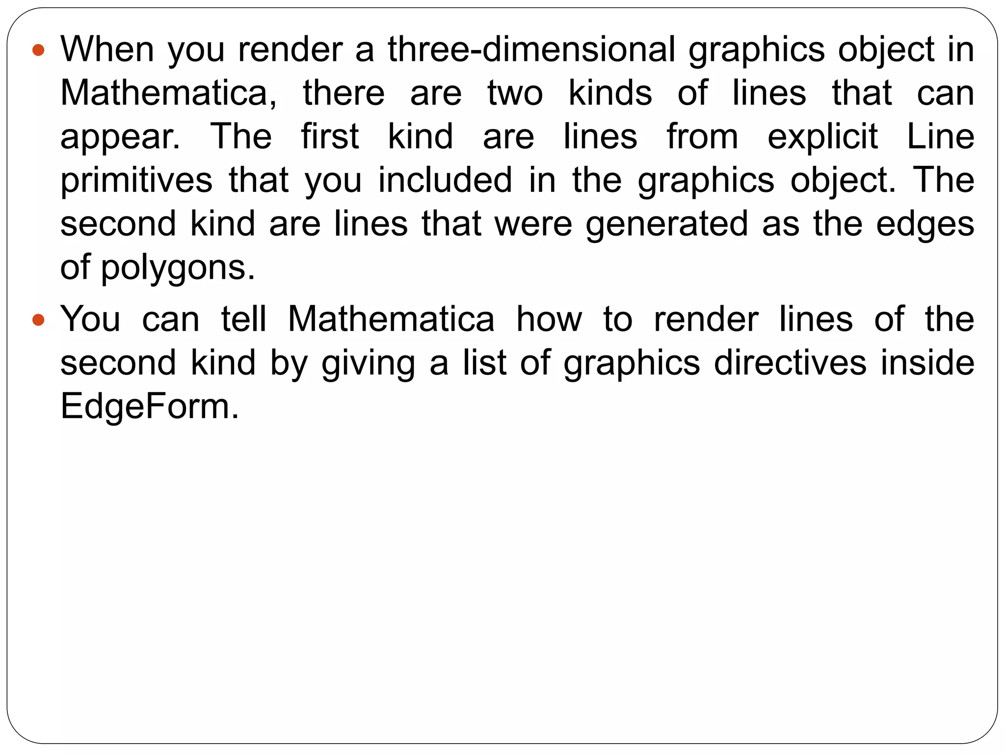 When you render a three-dimensional graphics object in Mathematica, there are two kinds of lines that can appear. The first kind are lines from explicit Line primitives that you included in the graphics object. The second kind are lines that were generated as the edges of polygons. 
You can tell Mathematica how to render lines of the second kind by giving a list of graphics directives inside EdgeForm.  