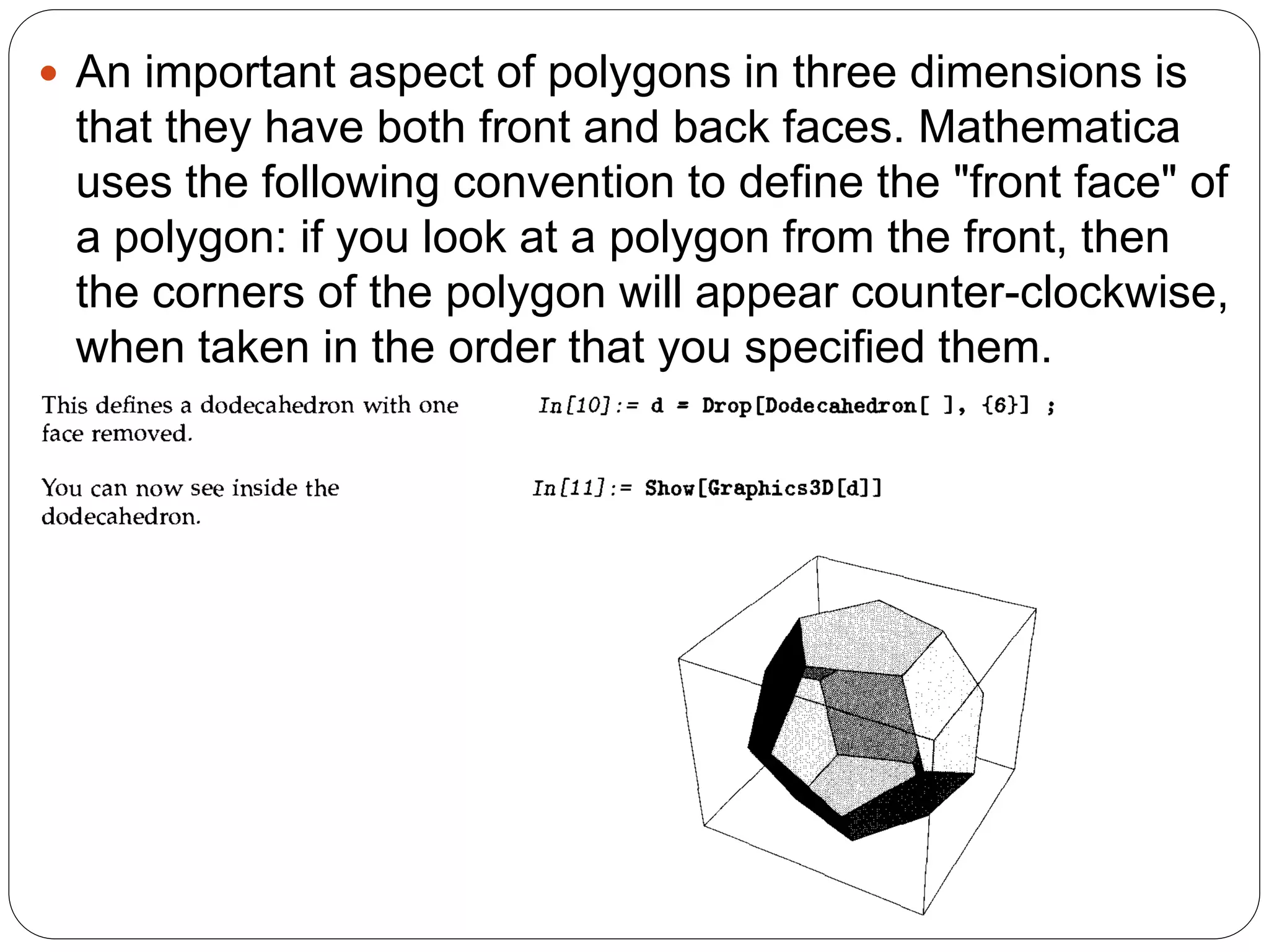 An important aspect of polygons in three dimensions is that they have both front and back faces. Mathematica uses the following convention to define the "front face" of a polygon: if you look at a polygon from the front, then the corners of the polygon will appear counter-clockwise, when taken in the order that you specified them.  